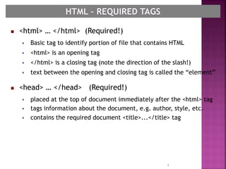  <html> … </html> (Required!)
 Basic tag to identify portion of file that contains HTML
 <html> is an opening tag
 </html> is a closing tag (note the direction of the slash!)
 text between the opening and closing tag is called the “element”
 <head> … </head> (Required!)
 placed at the top of document immediately after the <html> tag
 tags information about the document, e.g. author, style, etc.
 contains the required document <title>...</title> tag
5
 