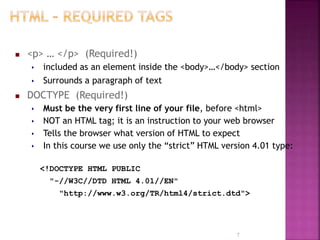  <p> … </p> (Required!)
 included as an element inside the <body>…</body> section
 Surrounds a paragraph of text
 DOCTYPE (Required!)
 Must be the very first line of your file, before <html>
 NOT an HTML tag; it is an instruction to your web browser
 Tells the browser what version of HTML to expect
 In this course we use only the “strict” HTML version 4.01 type:
<!DOCTYPE HTML PUBLIC
"-//W3C//DTD HTML 4.01//EN"
"http://www.w3.org/TR/html4/strict.dtd">
7
 