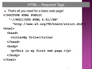8
HTML – Required Tags
 That's all you need for a basic web page!
<!DOCTYPE HTML PUBLIC
"-//W3C//DTD HTML 4.01//EN"
"http://www.w3.org/TR/html4/strict.dtd">
<html>
<head>
<title>My Title</title>
</head>
<body>
<p>This is my first web page.</p>
</body>
</html>
 