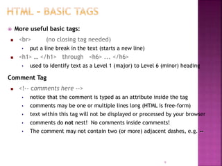  More useful basic tags:
 <br> (no closing tag needed)
 put a line break in the text (starts a new line)
 <h1> … </h1> through <h6> ... </h6>
 used to identify text as a Level 1 (major) to Level 6 (minor) heading
Comment Tag
 <!-- comments here -->
 notice that the comment is typed as an attribute inside the tag
 comments may be one or multiple lines long (HTML is free-form)
 text within this tag will not be displayed or processed by your browser
 comments do not nest! No comments inside comments!
 The comment may not contain two (or more) adjacent dashes, e.g. --
9
 