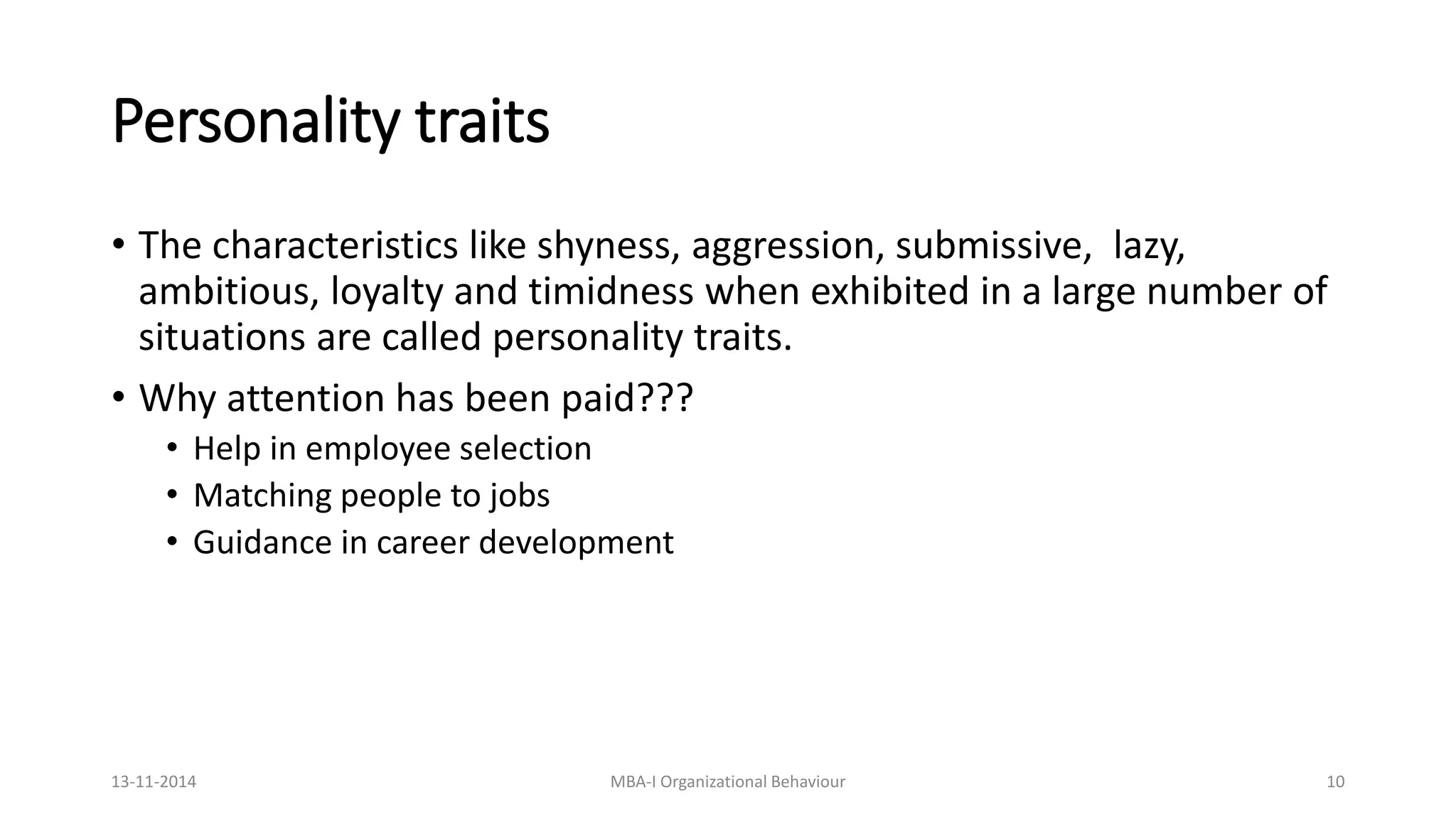 Personality traits
• The characteristics like shyness, aggression, submissive, lazy,
ambitious, loyalty and timidness when exhibited in a large number of
situations are called personality traits.
• Why attention has been paid???
• Help in employee selection
• Matching people to jobs
• Guidance in career development
13-11-2014 MBA-I Organizational Behaviour 10
 