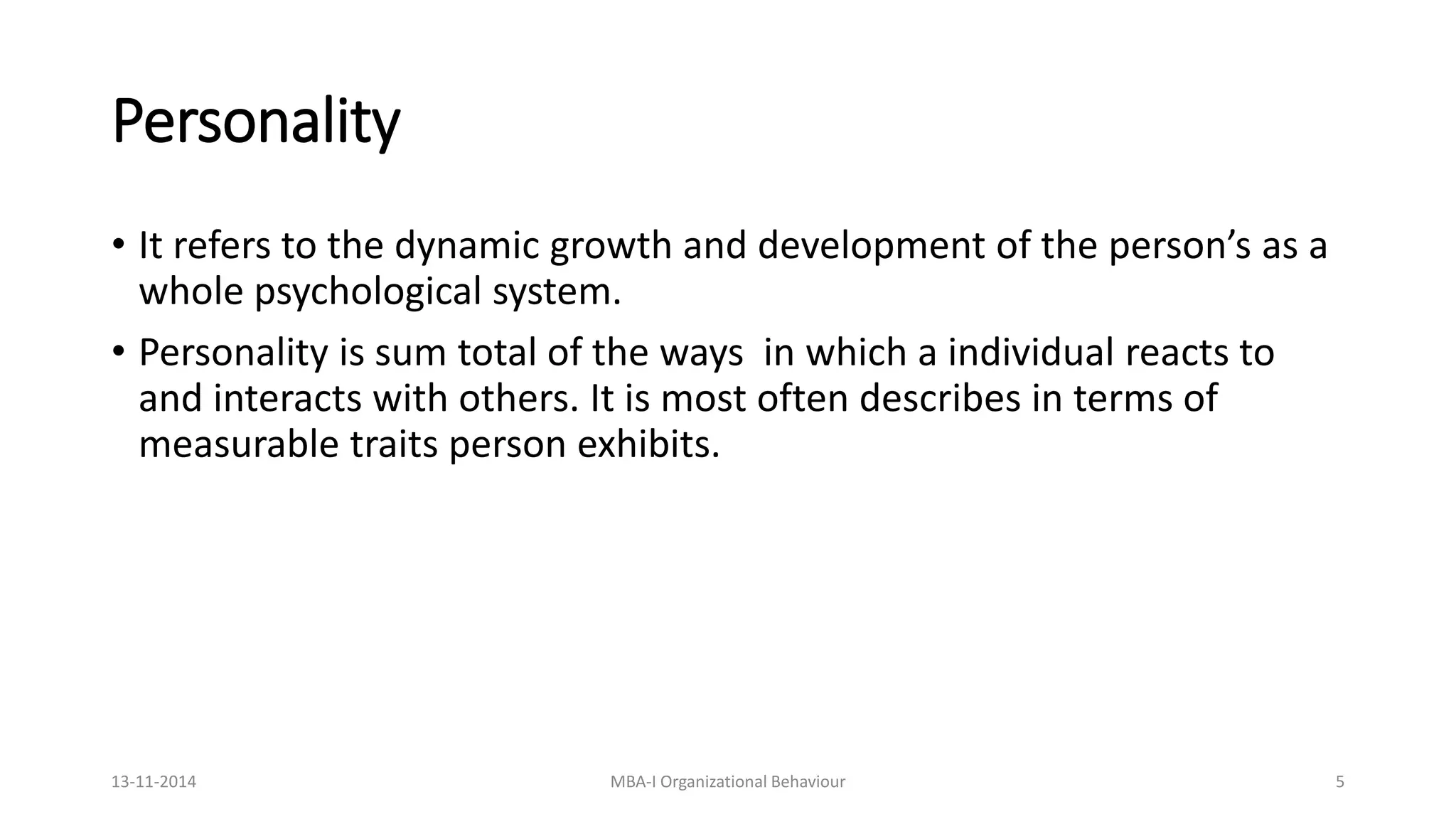 Personality
• It refers to the dynamic growth and development of the person’s as a
whole psychological system.
• Personality is sum total of the ways in which a individual reacts to
and interacts with others. It is most often describes in terms of
measurable traits person exhibits.
13-11-2014 MBA-I Organizational Behaviour 5
 