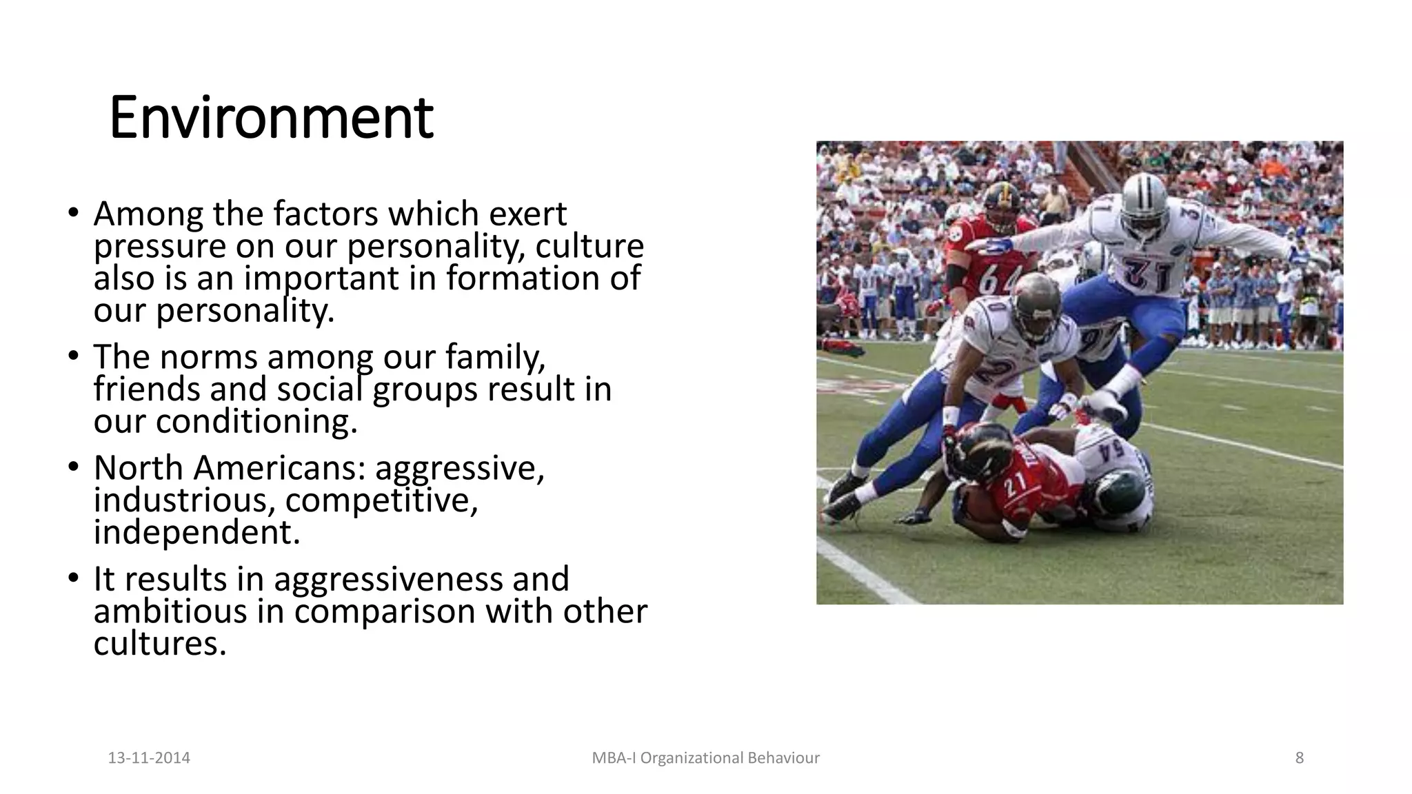 Environment
• Among the factors which exert
pressure on our personality, culture
also is an important in formation of
our personality.
• The norms among our family,
friends and social groups result in
our conditioning.
• North Americans: aggressive,
industrious, competitive,
independent.
• It results in aggressiveness and
ambitious in comparison with other
cultures.
13-11-2014 MBA-I Organizational Behaviour 8
 