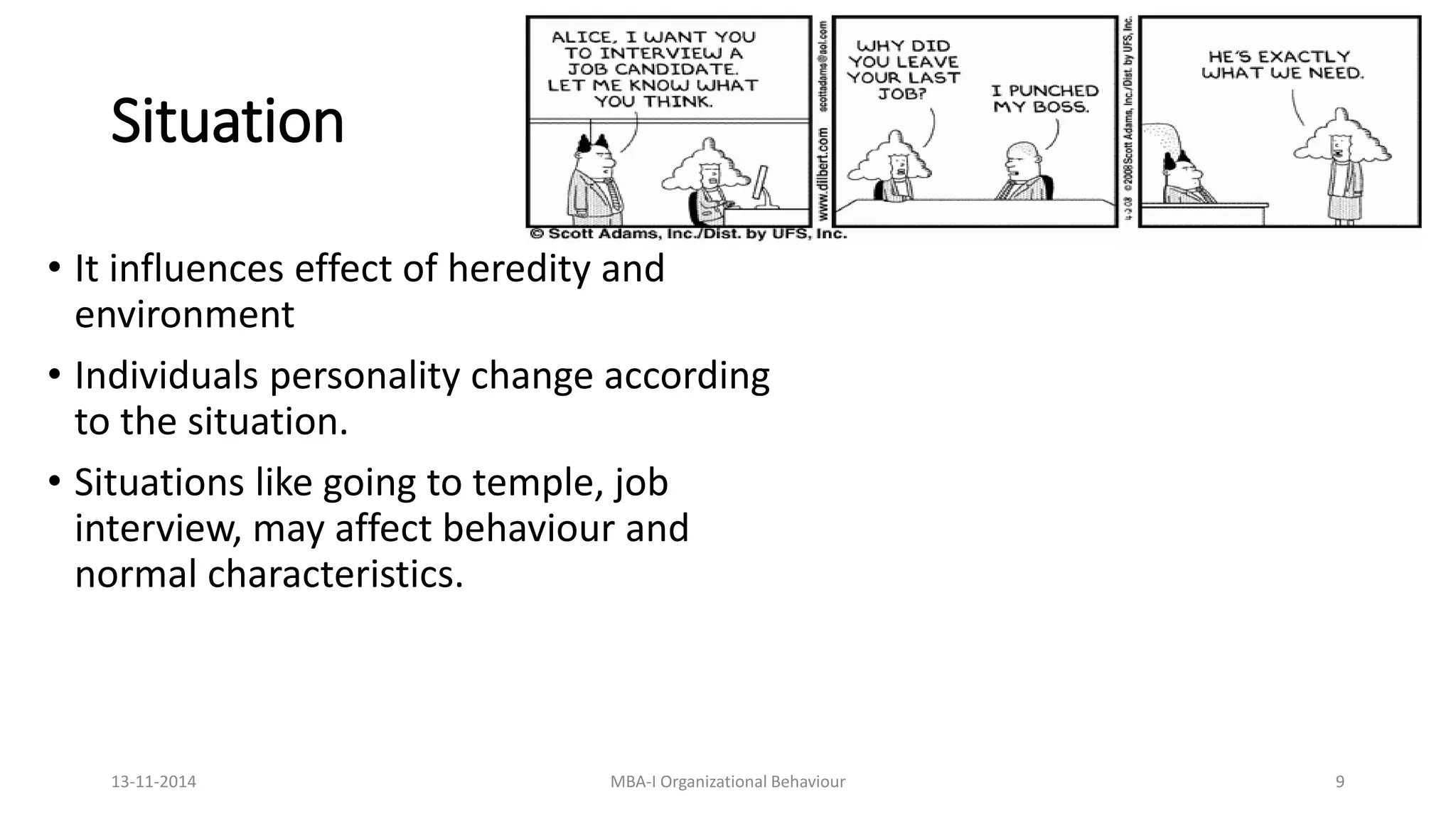Situation
• It influences effect of heredity and
environment
• Individuals personality change according
to the situation.
• Situations like going to temple, job
interview, may affect behaviour and
normal characteristics.
13-11-2014 MBA-I Organizational Behaviour 9
 