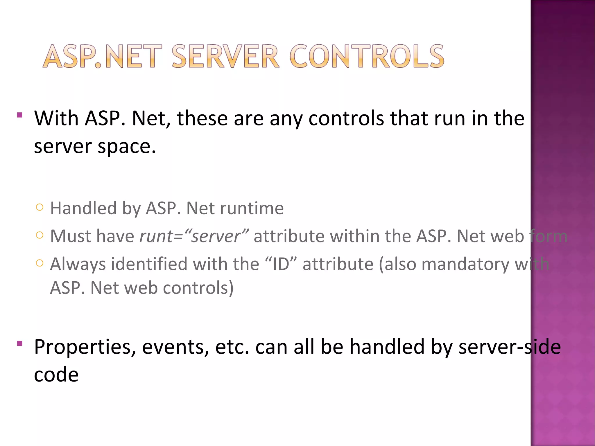  With ASP. Net, these are any controls that run in the
server space.
o Handled by ASP. Net runtime
o Must have runt=“server” attribute within the ASP. Net web form
o Always identified with the “ID” attribute (also mandatory with
ASP. Net web controls)
 Properties, events, etc. can all be handled by server-side
code
 