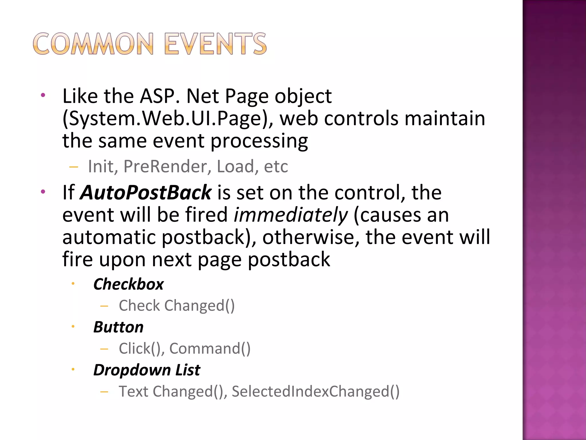 • Like the ASP. Net Page object
(System.Web.UI.Page), web controls maintain
the same event processing
– Init, PreRender, Load, etc
• If AutoPostBack is set on the control, the
event will be fired immediately (causes an
automatic postback), otherwise, the event will
fire upon next page postback
• Checkbox
– Check Changed()
• Button
– Click(), Command()
• Dropdown List
– Text Changed(), SelectedIndexChanged()
 