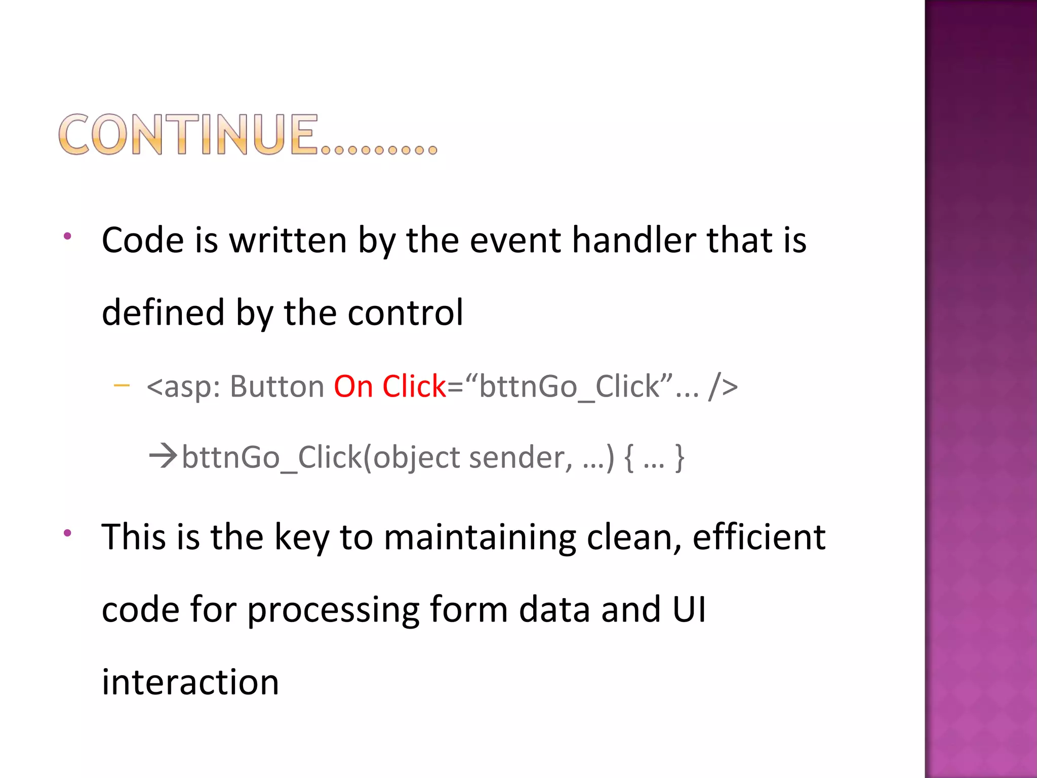 • Code is written by the event handler that is
defined by the control
– <asp: Button On Click=“bttnGo_Click”... />
bttnGo_Click(object sender, …) { … }
• This is the key to maintaining clean, efficient
code for processing form data and UI
interaction
 