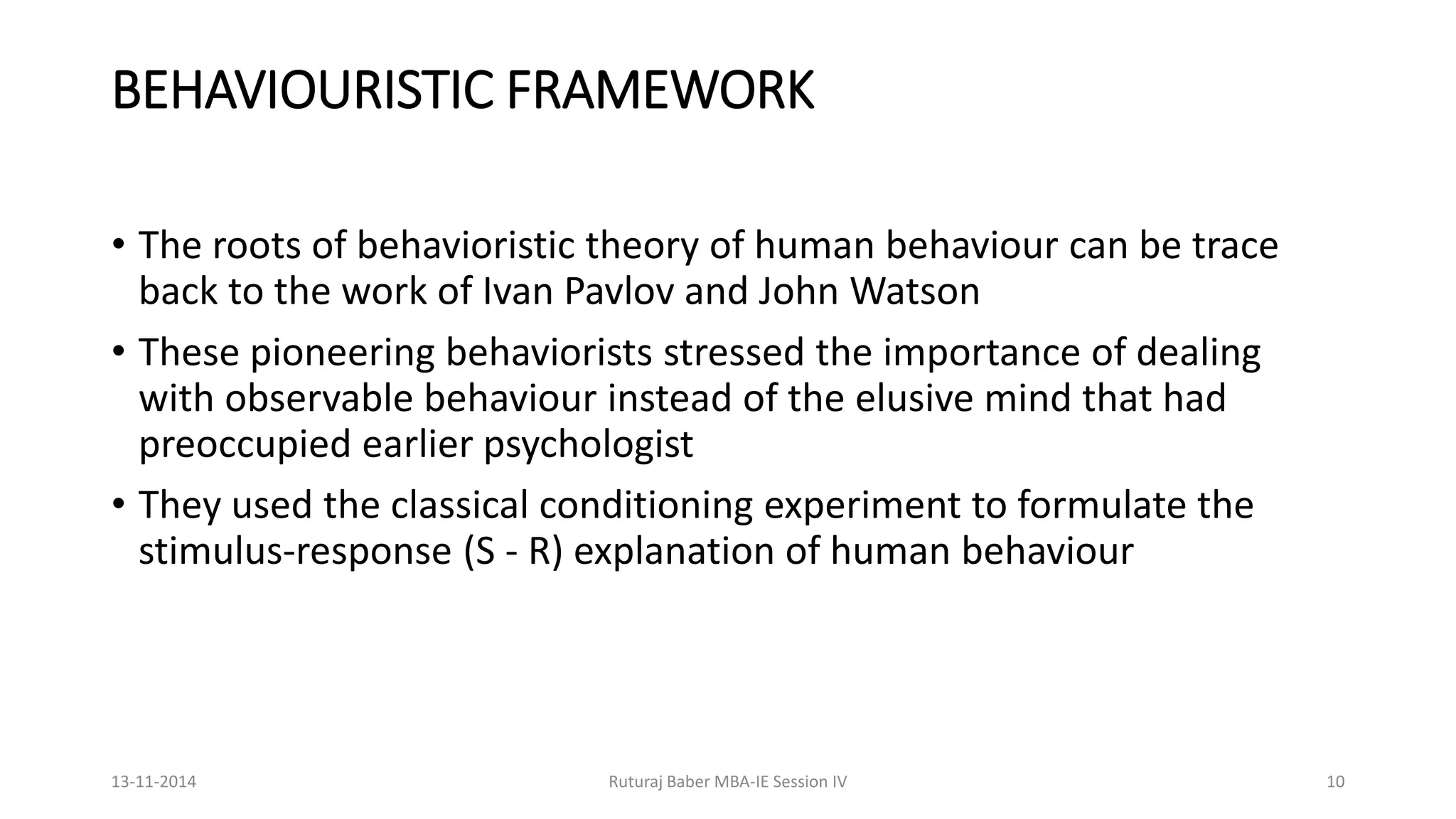 BEHAVIOURISTIC FRAMEWORK
• The roots of behavioristic theory of human behaviour can be trace
back to the work of Ivan Pavlov and John Watson
• These pioneering behaviorists stressed the importance of dealing
with observable behaviour instead of the elusive mind that had
preoccupied earlier psychologist
• They used the classical conditioning experiment to formulate the
stimulus-response (S - R) explanation of human behaviour
13-11-2014 Ruturaj Baber MBA-IE Session IV 10
 
