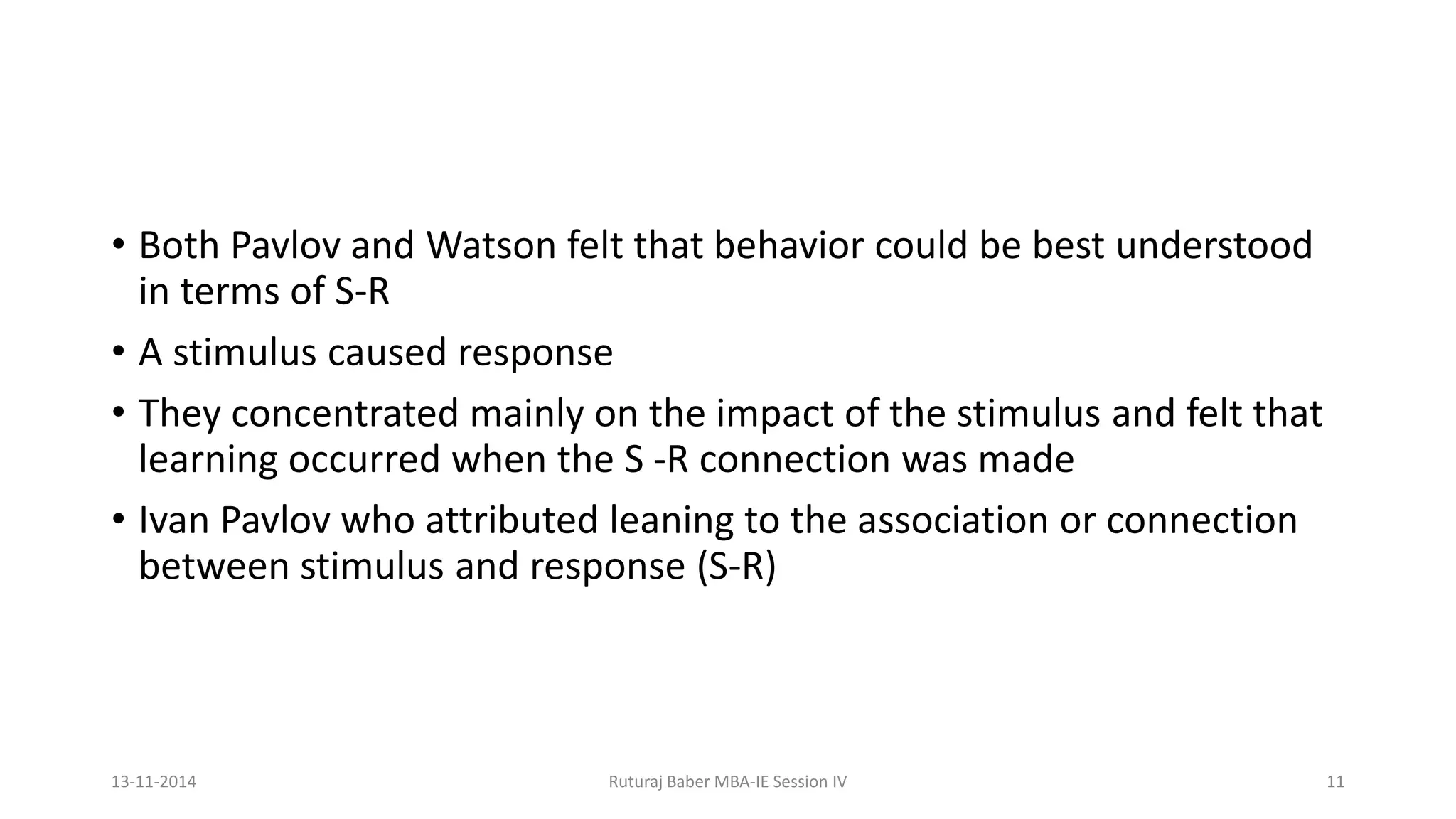 • Both Pavlov and Watson felt that behavior could be best understood
in terms of S-R
• A stimulus caused response
• They concentrated mainly on the impact of the stimulus and felt that
learning occurred when the S -R connection was made
• Ivan Pavlov who attributed leaning to the association or connection
between stimulus and response (S-R)
13-11-2014 Ruturaj Baber MBA-IE Session IV 11
 
