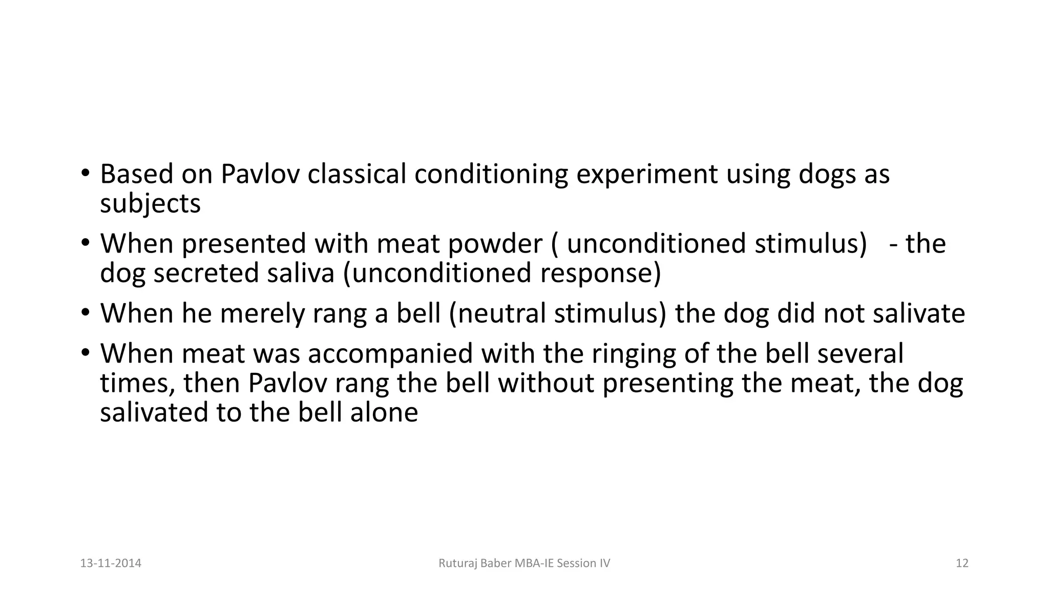 • Based on Pavlov classical conditioning experiment using dogs as
subjects
• When presented with meat powder ( unconditioned stimulus) - the
dog secreted saliva (unconditioned response)
• When he merely rang a bell (neutral stimulus) the dog did not salivate
• When meat was accompanied with the ringing of the bell several
times, then Pavlov rang the bell without presenting the meat, the dog
salivated to the bell alone
13-11-2014 Ruturaj Baber MBA-IE Session IV 12
 