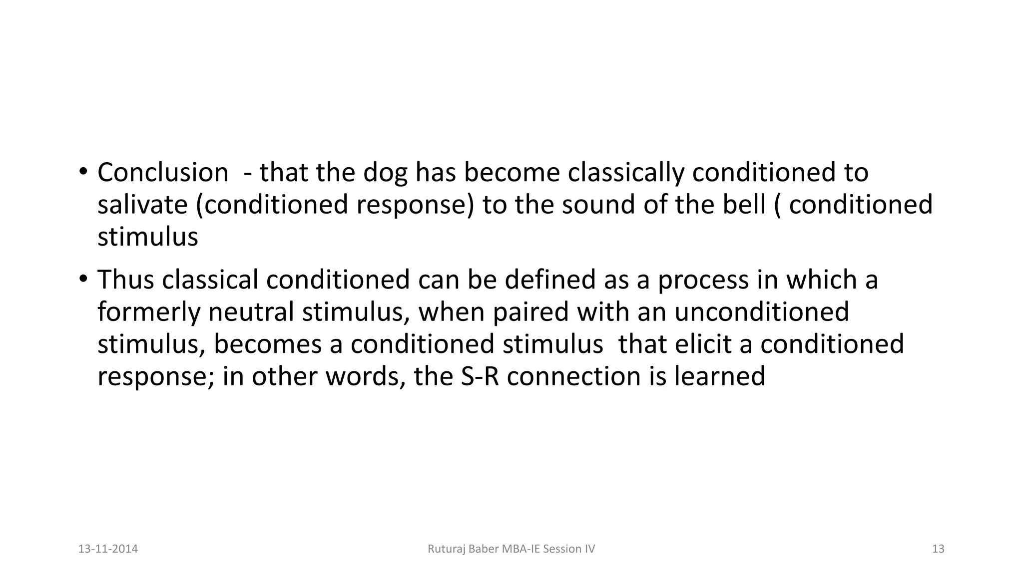 • Conclusion - that the dog has become classically conditioned to
salivate (conditioned response) to the sound of the bell ( conditioned
stimulus
• Thus classical conditioned can be defined as a process in which a
formerly neutral stimulus, when paired with an unconditioned
stimulus, becomes a conditioned stimulus that elicit a conditioned
response; in other words, the S-R connection is learned
13-11-2014 Ruturaj Baber MBA-IE Session IV 13
 