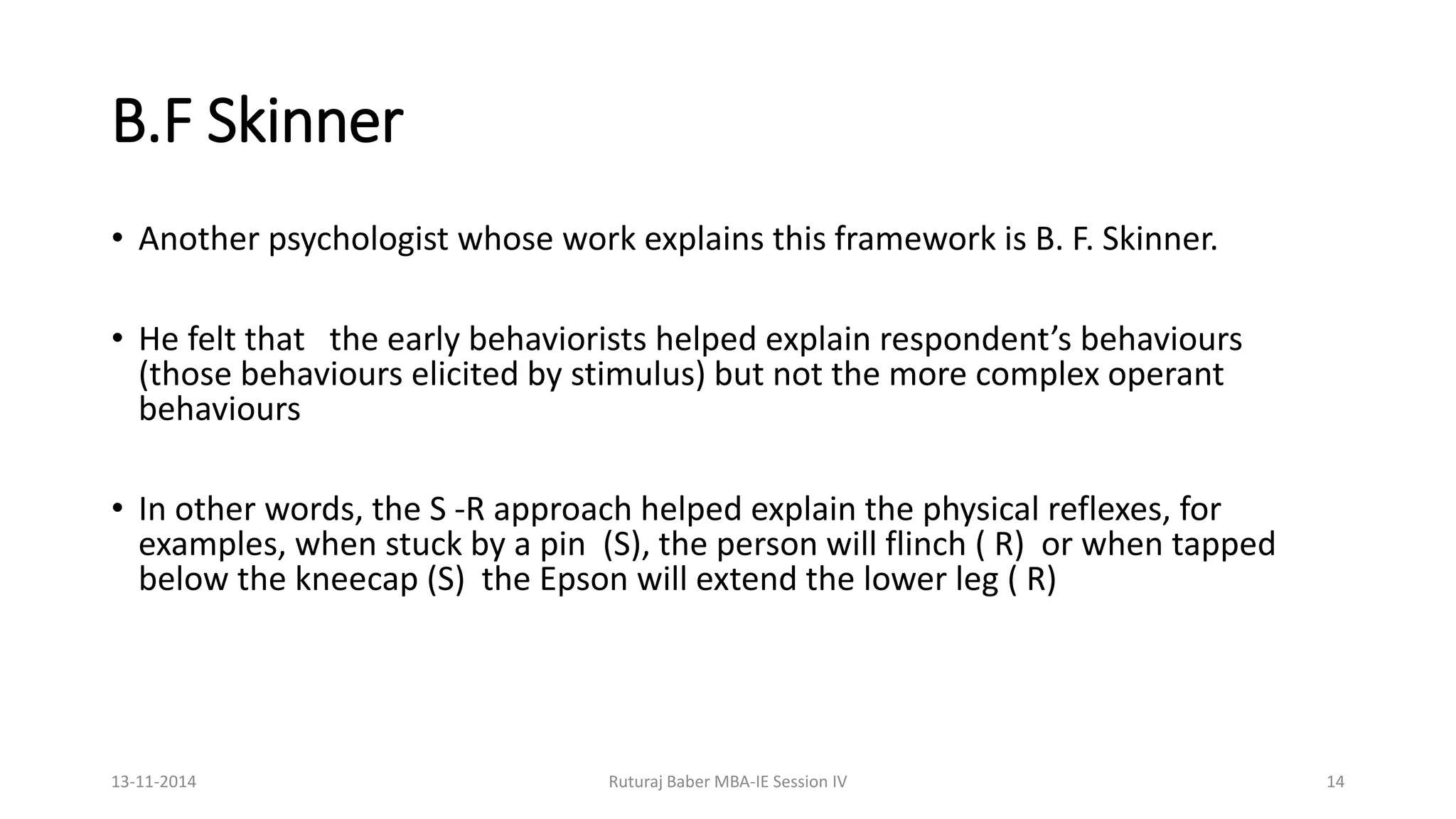 B.F Skinner
• Another psychologist whose work explains this framework is B. F. Skinner.
• He felt that the early behaviorists helped explain respondent’s behaviours
(those behaviours elicited by stimulus) but not the more complex operant
behaviours
• In other words, the S -R approach helped explain the physical reflexes, for
examples, when stuck by a pin (S), the person will flinch ( R) or when tapped
below the kneecap (S) the Epson will extend the lower leg ( R)
13-11-2014 Ruturaj Baber MBA-IE Session IV 14
 
