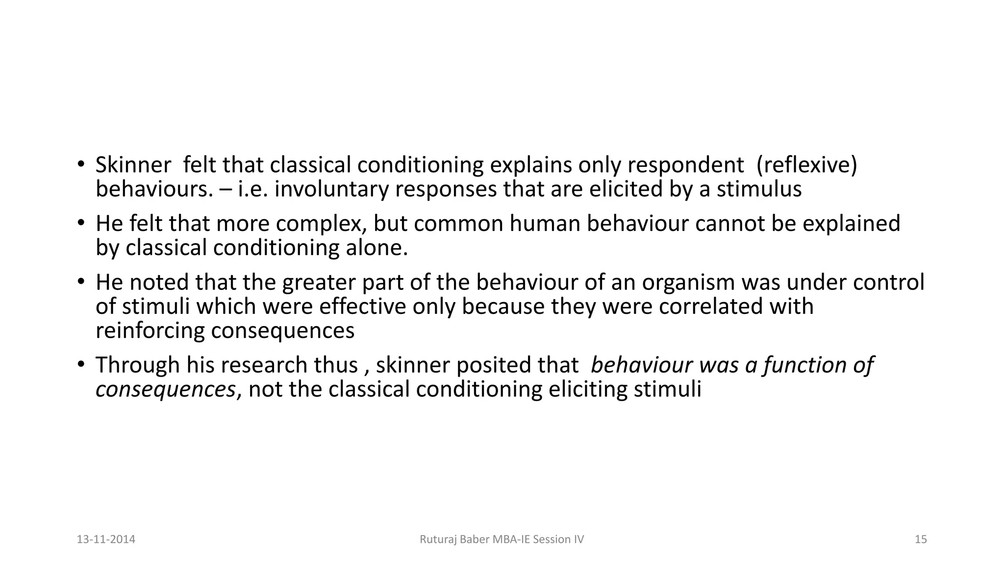 • Skinner felt that classical conditioning explains only respondent (reflexive)
behaviours. – i.e. involuntary responses that are elicited by a stimulus
• He felt that more complex, but common human behaviour cannot be explained
by classical conditioning alone.
• He noted that the greater part of the behaviour of an organism was under control
of stimuli which were effective only because they were correlated with
reinforcing consequences
• Through his research thus , skinner posited that behaviour was a function of
consequences, not the classical conditioning eliciting stimuli
13-11-2014 Ruturaj Baber MBA-IE Session IV 15
 