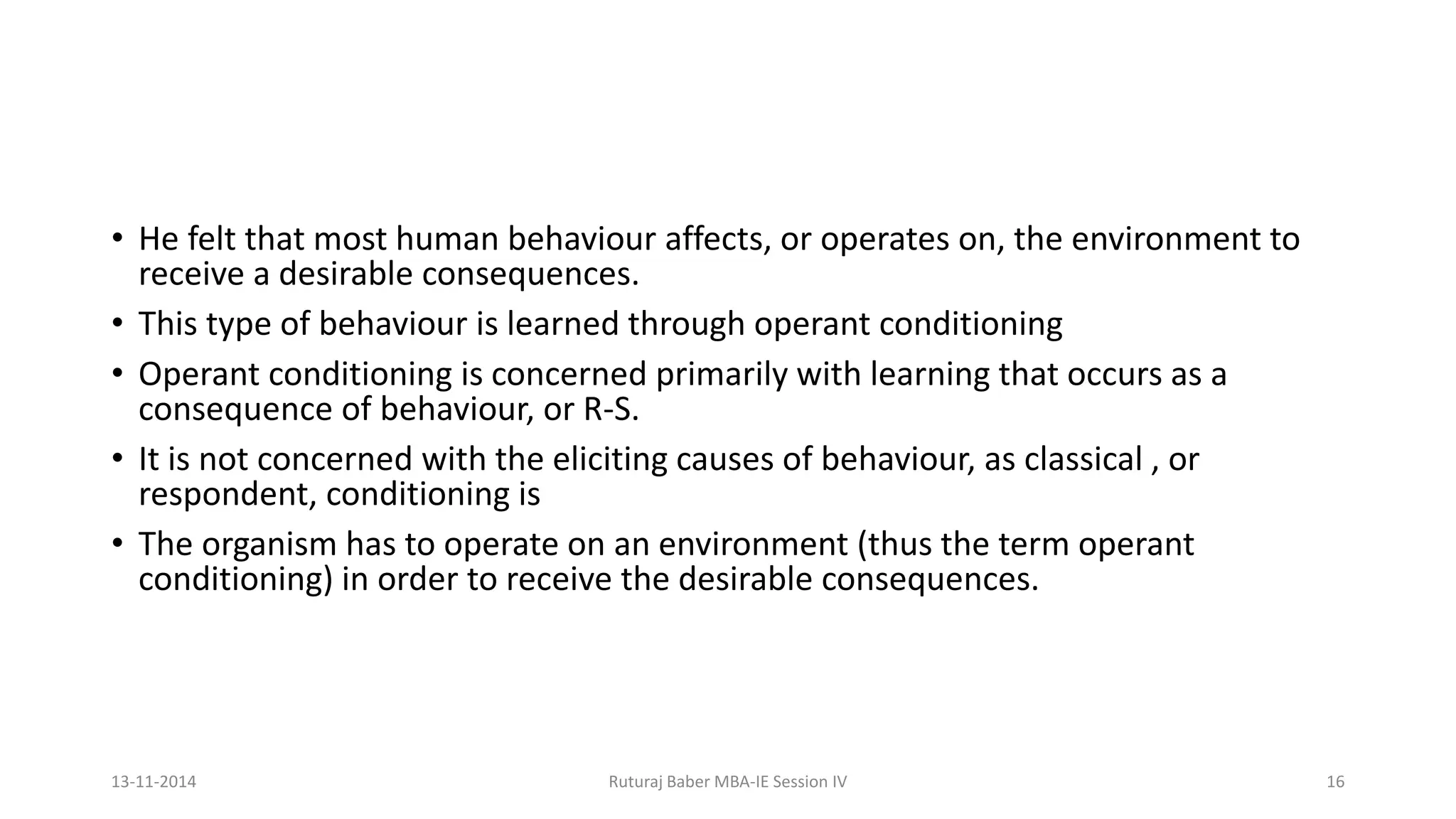 • He felt that most human behaviour affects, or operates on, the environment to
receive a desirable consequences.
• This type of behaviour is learned through operant conditioning
• Operant conditioning is concerned primarily with learning that occurs as a
consequence of behaviour, or R-S.
• It is not concerned with the eliciting causes of behaviour, as classical , or
respondent, conditioning is
• The organism has to operate on an environment (thus the term operant
conditioning) in order to receive the desirable consequences.
13-11-2014 Ruturaj Baber MBA-IE Session IV 16
 