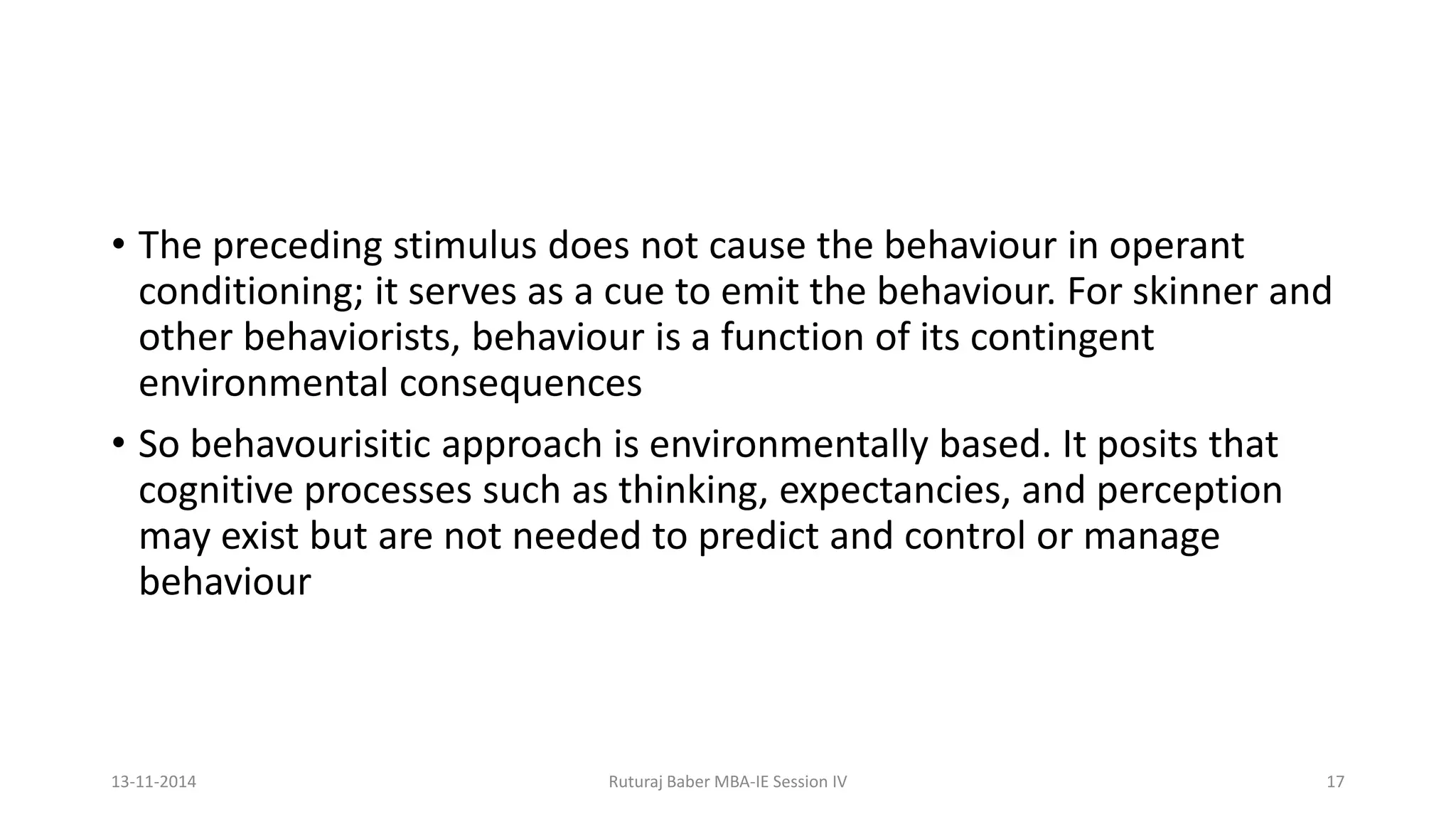 • The preceding stimulus does not cause the behaviour in operant
conditioning; it serves as a cue to emit the behaviour. For skinner and
other behaviorists, behaviour is a function of its contingent
environmental consequences
• So behavourisitic approach is environmentally based. It posits that
cognitive processes such as thinking, expectancies, and perception
may exist but are not needed to predict and control or manage
behaviour
13-11-2014 Ruturaj Baber MBA-IE Session IV 17
 