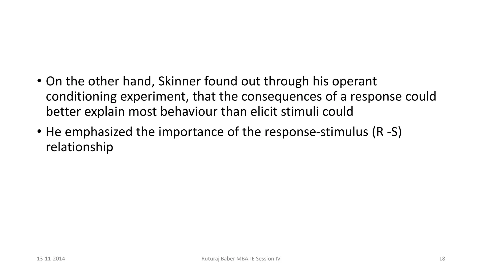 • On the other hand, Skinner found out through his operant
conditioning experiment, that the consequences of a response could
better explain most behaviour than elicit stimuli could
• He emphasized the importance of the response-stimulus (R -S)
relationship
13-11-2014 Ruturaj Baber MBA-IE Session IV 18
 