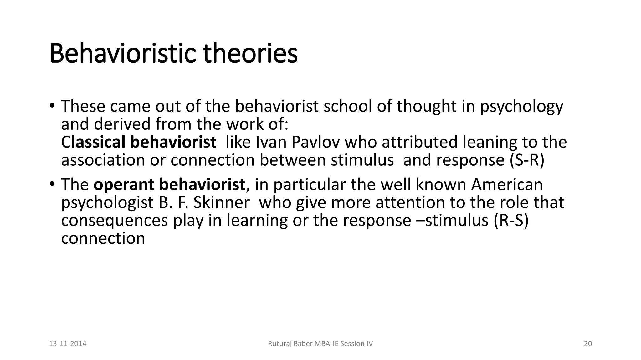 Behavioristic theories
• These came out of the behaviorist school of thought in psychology
and derived from the work of:
Classical behaviorist like Ivan Pavlov who attributed leaning to the
association or connection between stimulus and response (S-R)
• The operant behaviorist, in particular the well known American
psychologist B. F. Skinner who give more attention to the role that
consequences play in learning or the response –stimulus (R-S)
connection
13-11-2014 Ruturaj Baber MBA-IE Session IV 20
 