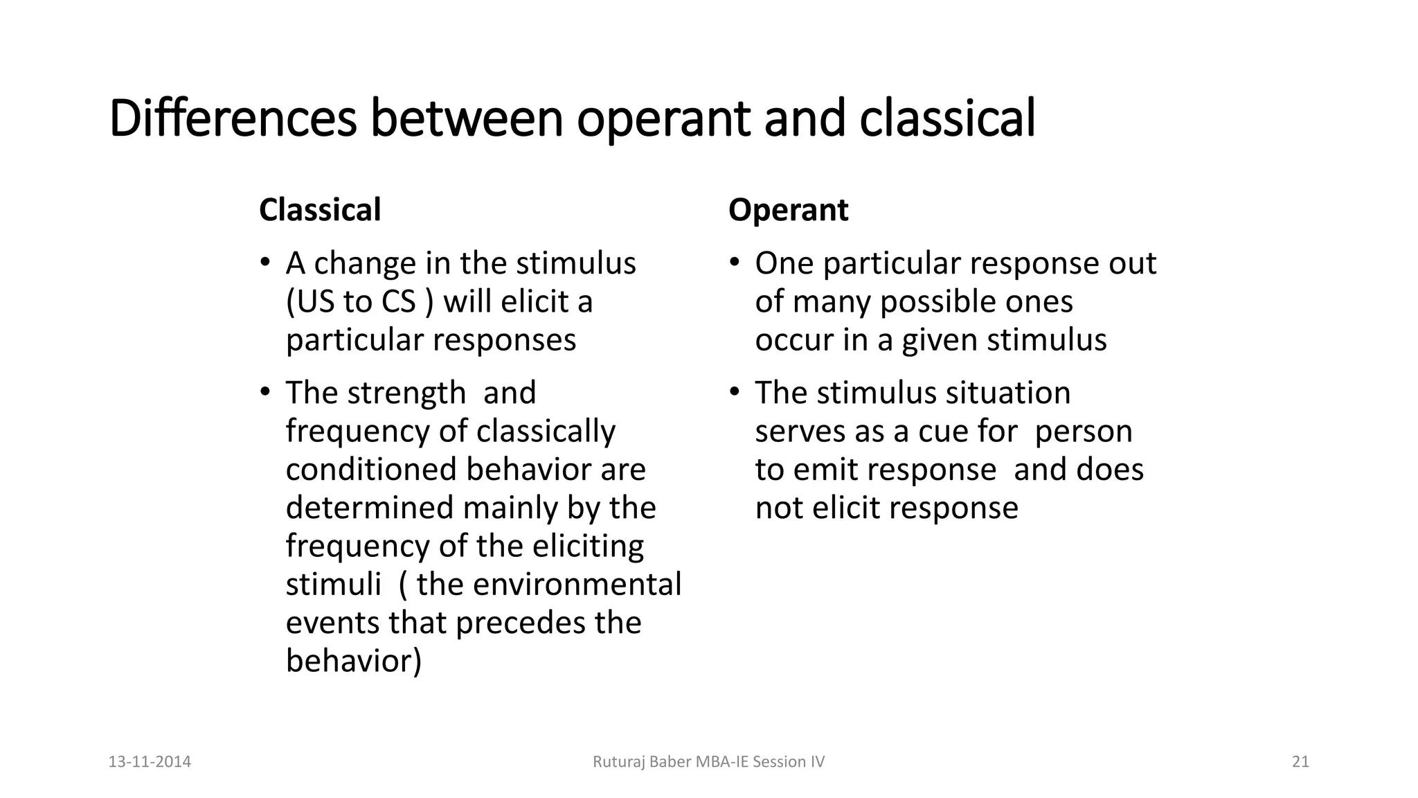 Differences between operant and classical
Classical
• A change in the stimulus
(US to CS ) will elicit a
particular responses
• The strength and
frequency of classically
conditioned behavior are
determined mainly by the
frequency of the eliciting
stimuli ( the environmental
events that precedes the
behavior)
Operant
• One particular response out
of many possible ones
occur in a given stimulus
• The stimulus situation
serves as a cue for person
to emit response and does
not elicit response
13-11-2014 Ruturaj Baber MBA-IE Session IV 21
 