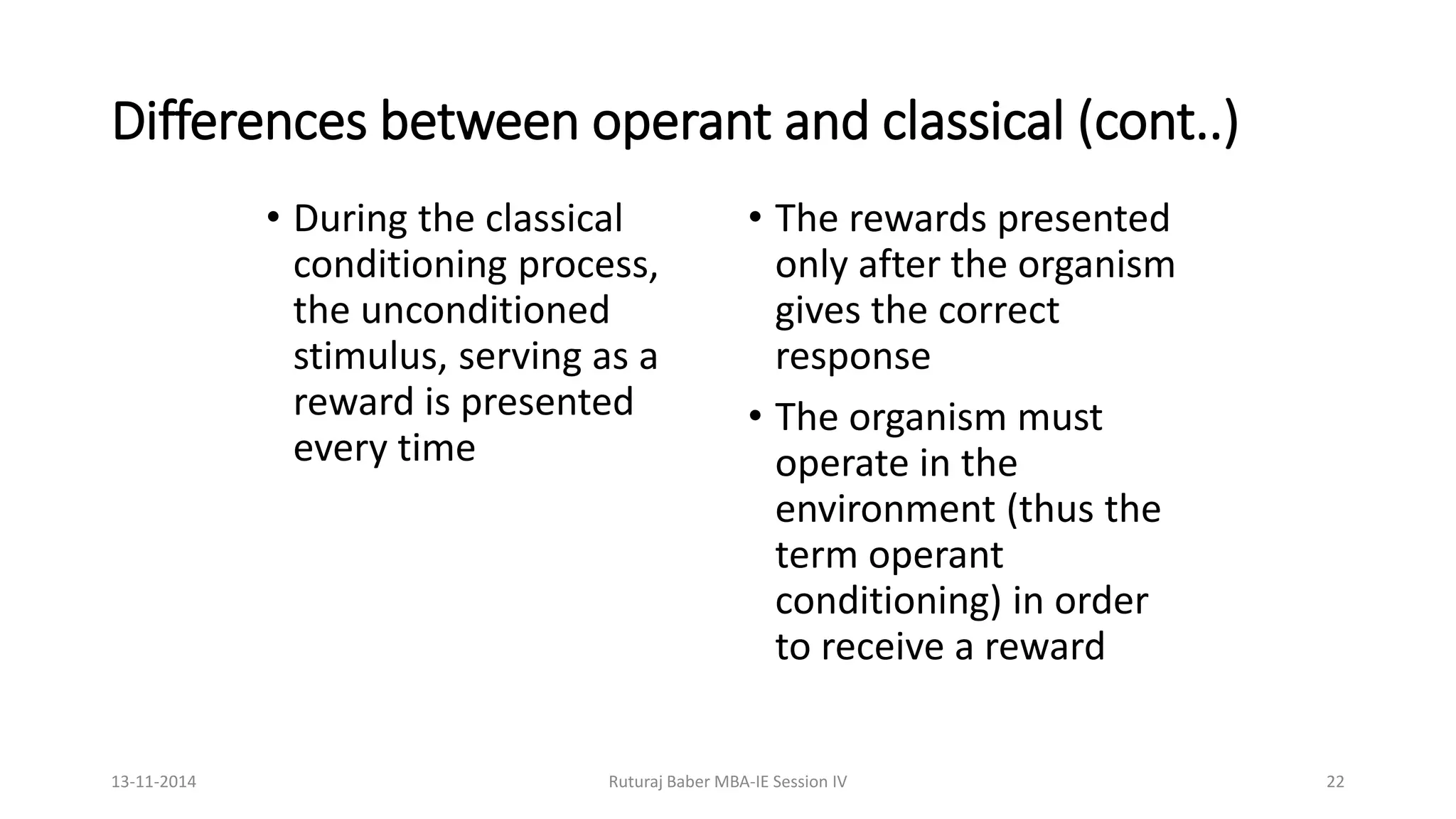Differences between operant and classical (cont..)
• During the classical
conditioning process,
the unconditioned
stimulus, serving as a
reward is presented
every time
• The rewards presented
only after the organism
gives the correct
response
• The organism must
operate in the
environment (thus the
term operant
conditioning) in order
to receive a reward
13-11-2014 Ruturaj Baber MBA-IE Session IV 22
 