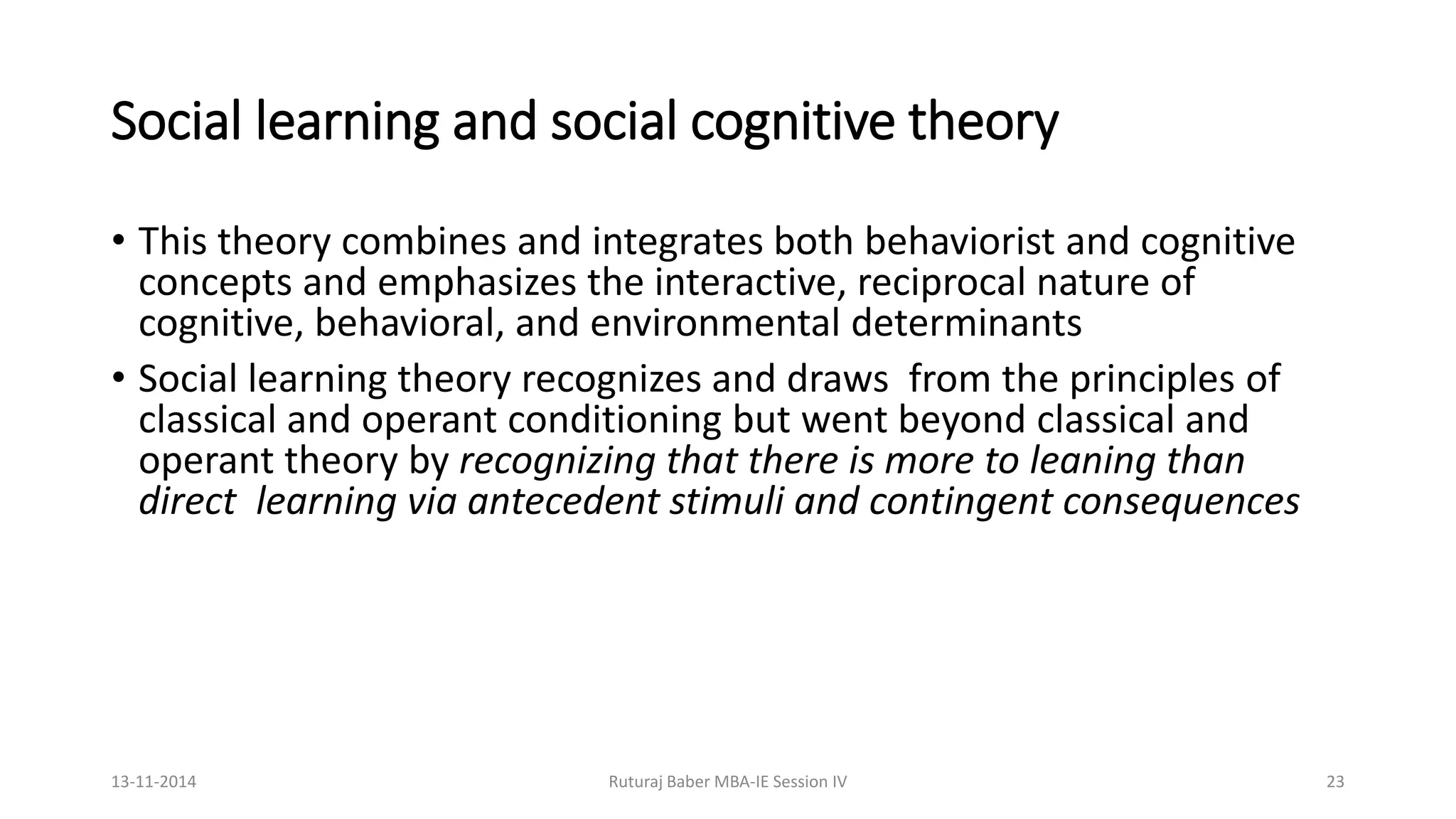 Social learning and social cognitive theory
• This theory combines and integrates both behaviorist and cognitive
concepts and emphasizes the interactive, reciprocal nature of
cognitive, behavioral, and environmental determinants
• Social learning theory recognizes and draws from the principles of
classical and operant conditioning but went beyond classical and
operant theory by recognizing that there is more to leaning than
direct learning via antecedent stimuli and contingent consequences
13-11-2014 Ruturaj Baber MBA-IE Session IV 23
 