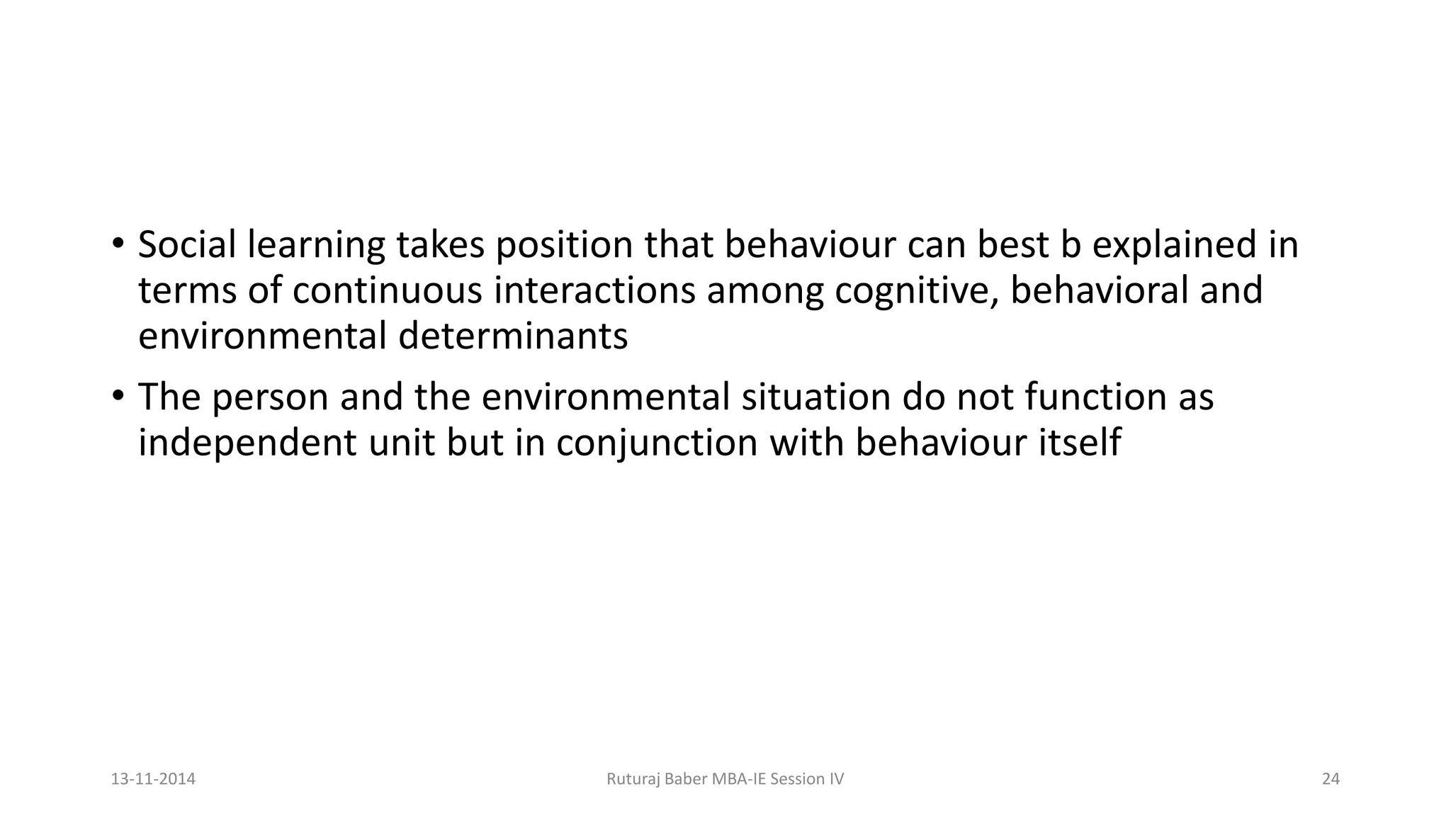 • Social learning takes position that behaviour can best b explained in
terms of continuous interactions among cognitive, behavioral and
environmental determinants
• The person and the environmental situation do not function as
independent unit but in conjunction with behaviour itself
13-11-2014 Ruturaj Baber MBA-IE Session IV 24
 