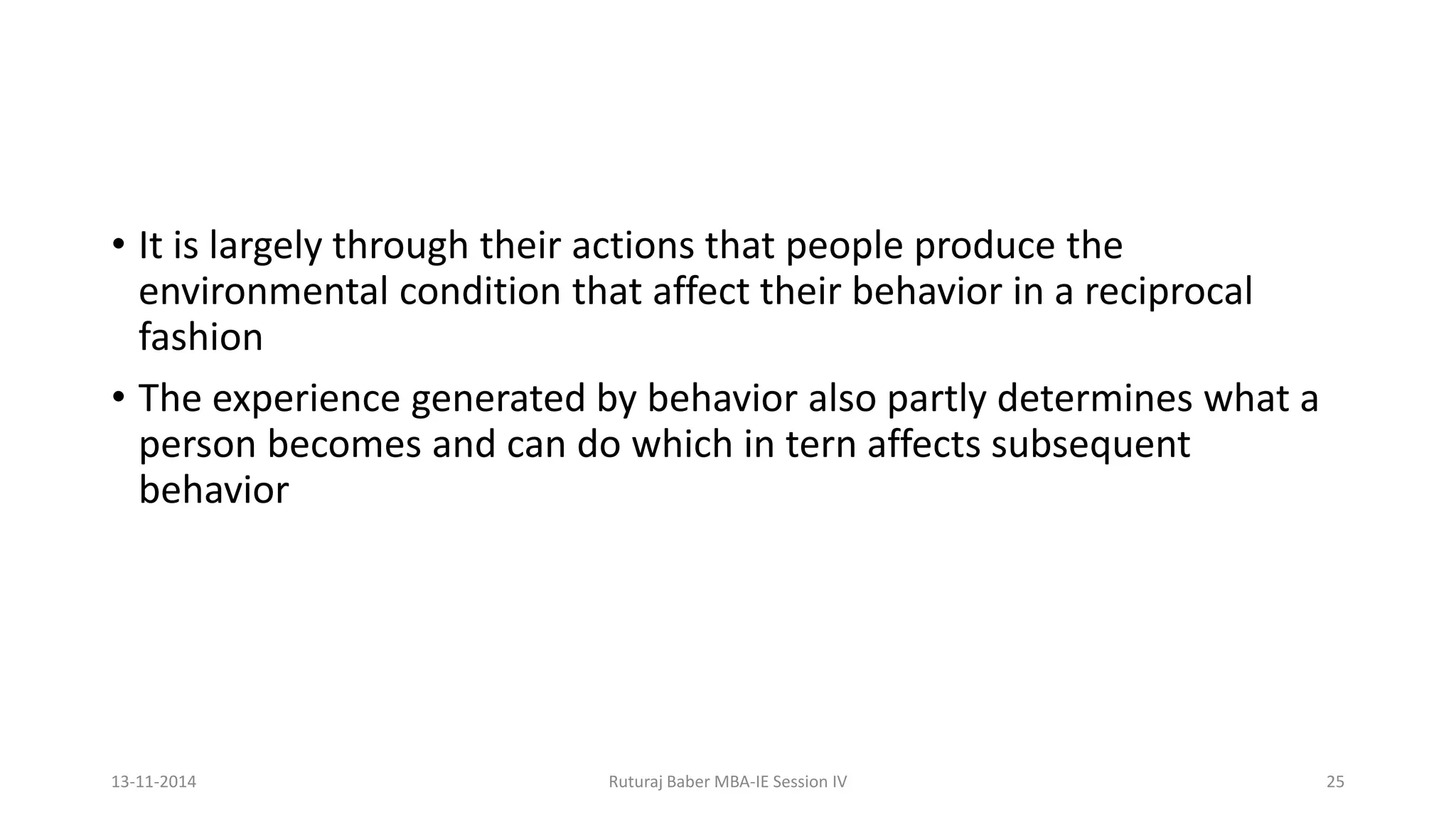• It is largely through their actions that people produce the
environmental condition that affect their behavior in a reciprocal
fashion
• The experience generated by behavior also partly determines what a
person becomes and can do which in tern affects subsequent
behavior
13-11-2014 Ruturaj Baber MBA-IE Session IV 25
 