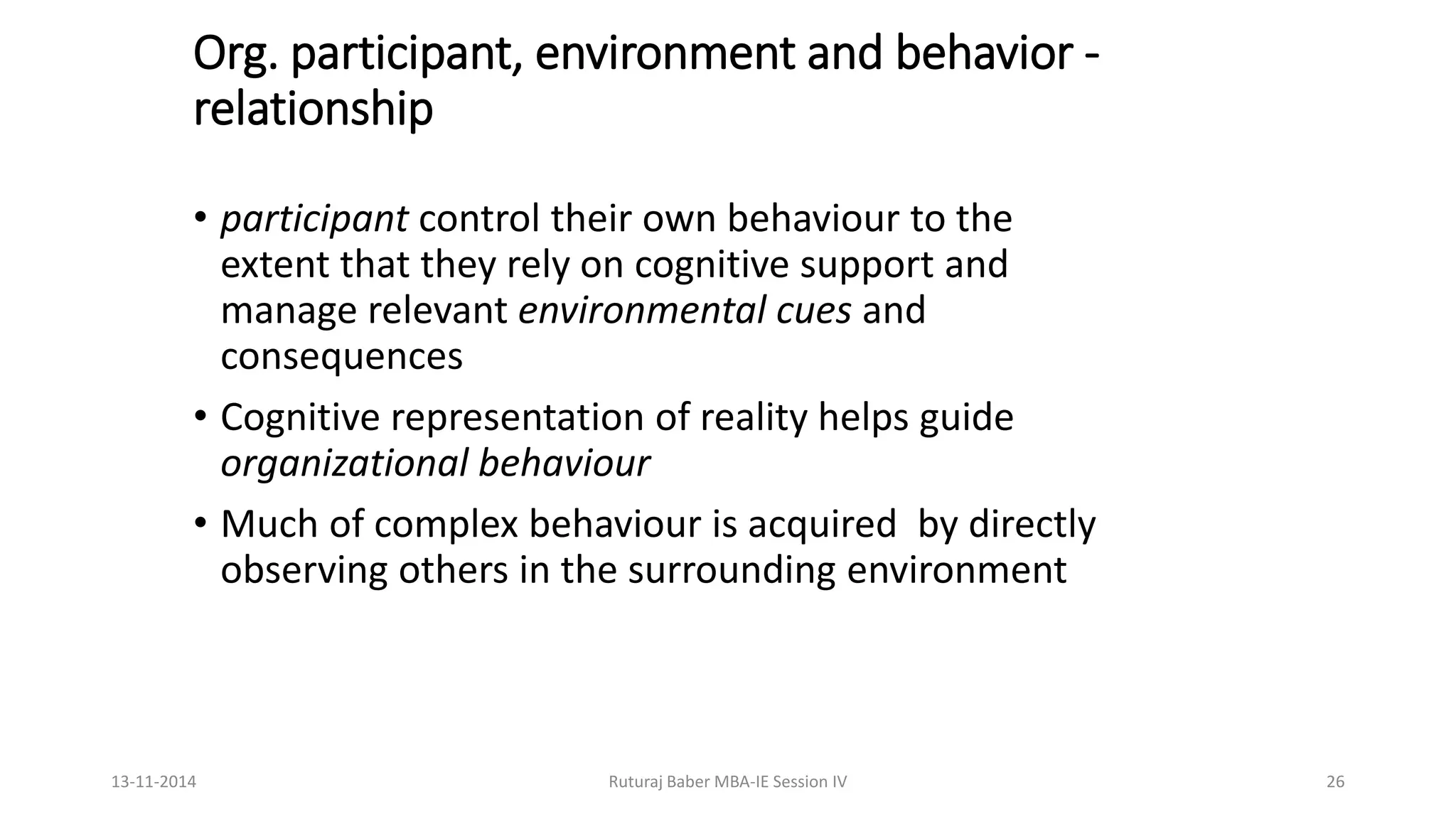 Org. participant, environment and behavior -
relationship
• participant control their own behaviour to the
extent that they rely on cognitive support and
manage relevant environmental cues and
consequences
• Cognitive representation of reality helps guide
organizational behaviour
• Much of complex behaviour is acquired by directly
observing others in the surrounding environment
13-11-2014 Ruturaj Baber MBA-IE Session IV 26
 