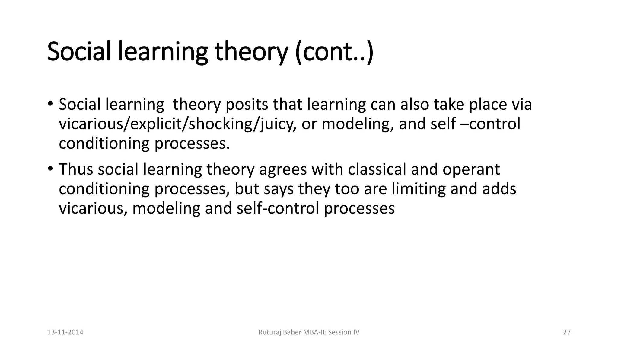 Social learning theory (cont..)
• Social learning theory posits that learning can also take place via
vicarious/explicit/shocking/juicy, or modeling, and self –control
conditioning processes.
• Thus social learning theory agrees with classical and operant
conditioning processes, but says they too are limiting and adds
vicarious, modeling and self-control processes
13-11-2014 Ruturaj Baber MBA-IE Session IV 27
 