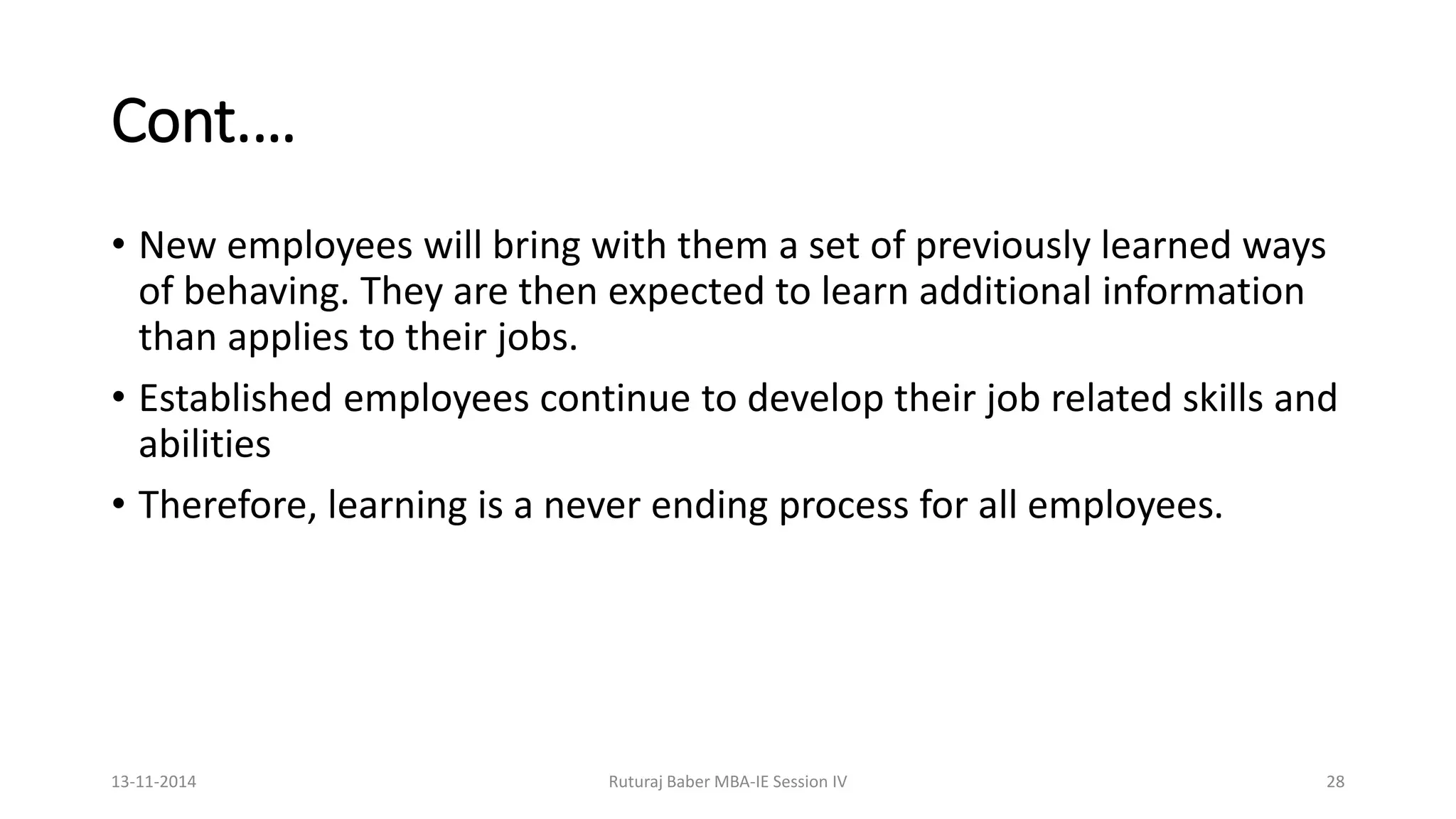 Cont.…
• New employees will bring with them a set of previously learned ways
of behaving. They are then expected to learn additional information
than applies to their jobs.
• Established employees continue to develop their job related skills and
abilities
• Therefore, learning is a never ending process for all employees.
13-11-2014 Ruturaj Baber MBA-IE Session IV 28
 