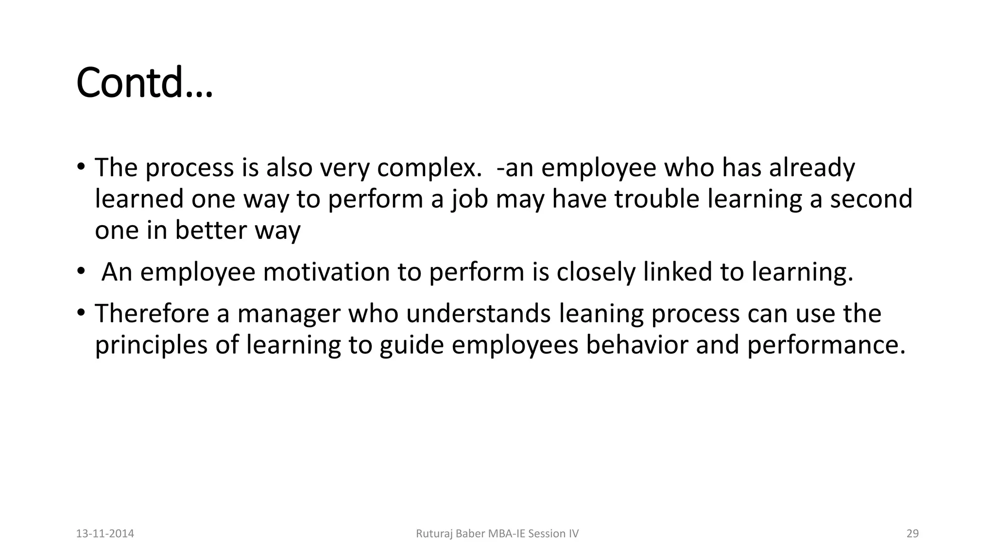 Contd…
• The process is also very complex. -an employee who has already
learned one way to perform a job may have trouble learning a second
one in better way
• An employee motivation to perform is closely linked to learning.
• Therefore a manager who understands leaning process can use the
principles of learning to guide employees behavior and performance.
13-11-2014 Ruturaj Baber MBA-IE Session IV 29
 