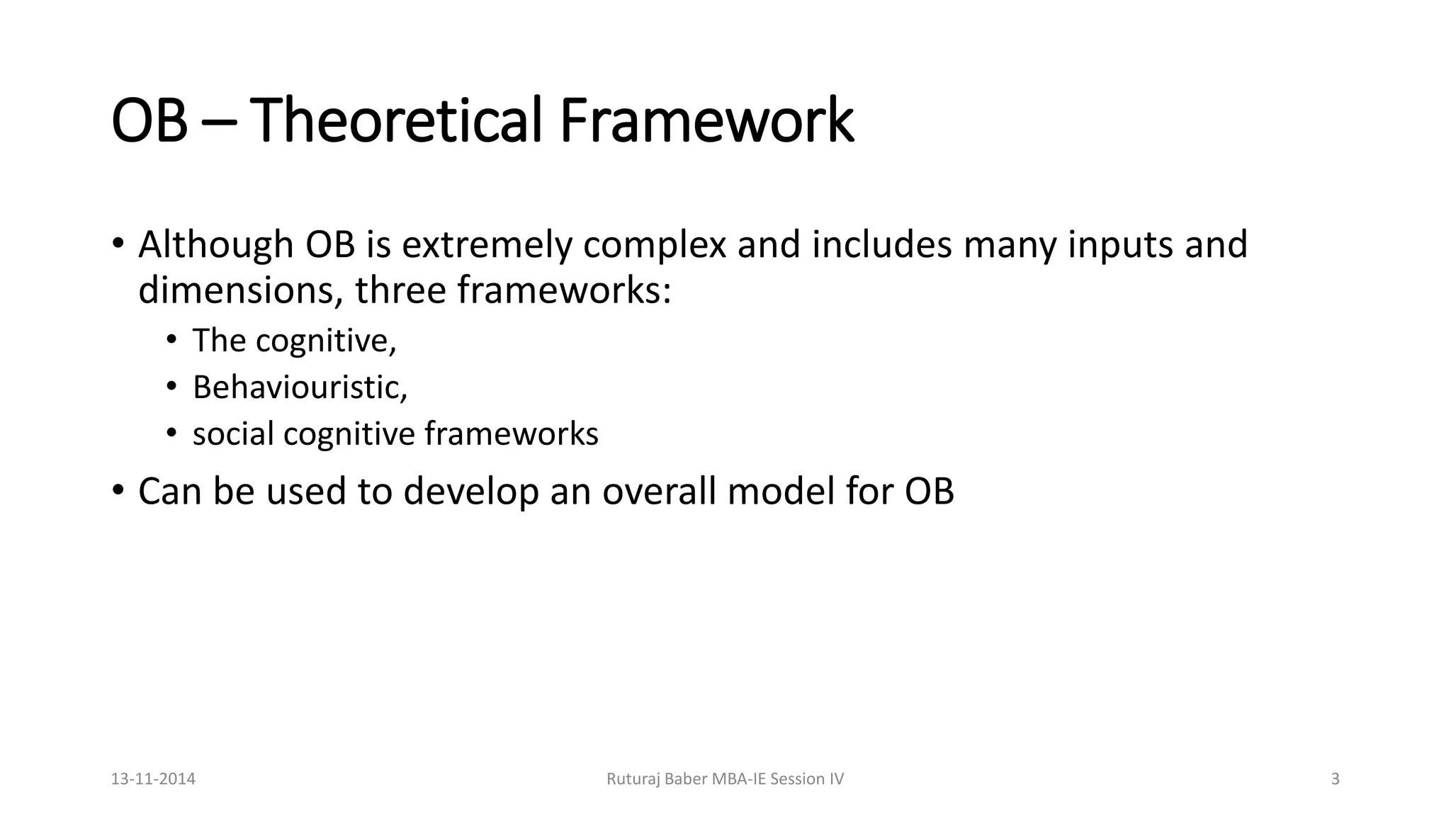 OB – Theoretical Framework
• Although OB is extremely complex and includes many inputs and
dimensions, three frameworks:
• The cognitive,
• Behaviouristic,
• social cognitive frameworks
• Can be used to develop an overall model for OB
13-11-2014 Ruturaj Baber MBA-IE Session IV 3
 