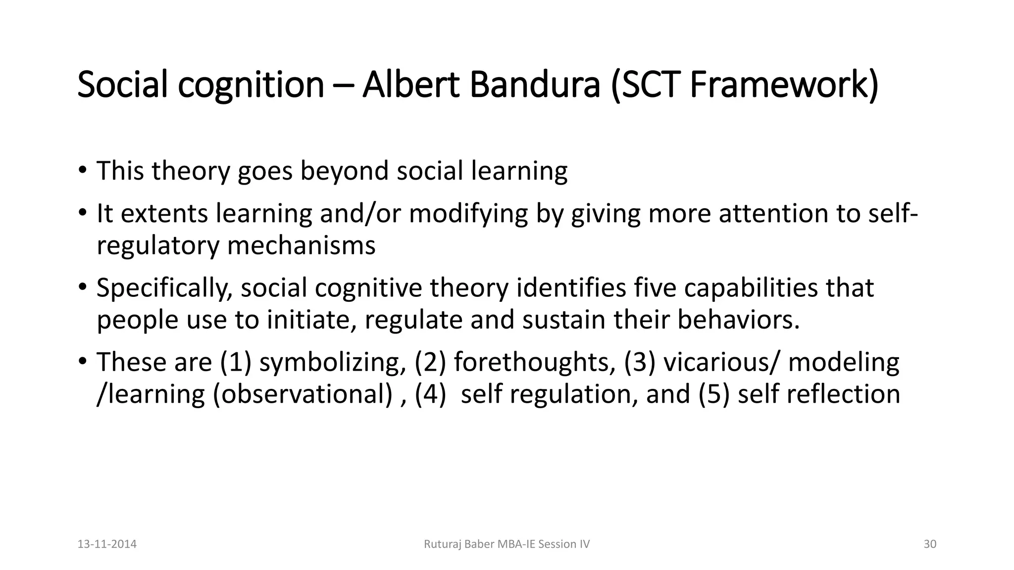 Social cognition – Albert Bandura (SCT Framework)
• This theory goes beyond social learning
• It extents learning and/or modifying by giving more attention to self-
regulatory mechanisms
• Specifically, social cognitive theory identifies five capabilities that
people use to initiate, regulate and sustain their behaviors.
• These are (1) symbolizing, (2) forethoughts, (3) vicarious/ modeling
/learning (observational) , (4) self regulation, and (5) self reflection
13-11-2014 Ruturaj Baber MBA-IE Session IV 30
 
