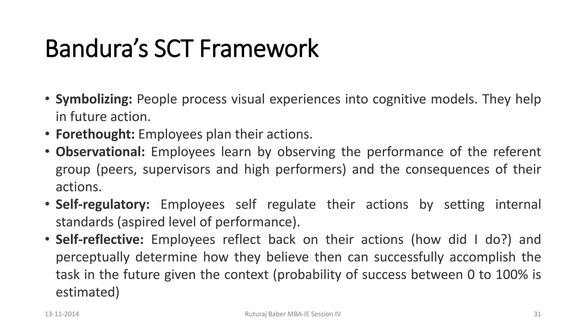 Bandura’s SCT Framework
• Symbolizing: People process visual experiences into cognitive models. They help
in future action.
• Forethought: Employees plan their actions.
• Observational: Employees learn by observing the performance of the referent
group (peers, supervisors and high performers) and the consequences of their
actions.
• Self-regulatory: Employees self regulate their actions by setting internal
standards (aspired level of performance).
• Self-reflective: Employees reflect back on their actions (how did I do?) and
perceptually determine how they believe then can successfully accomplish the
task in the future given the context (probability of success between 0 to 100% is
estimated)
13-11-2014 Ruturaj Baber MBA-IE Session IV 31
 