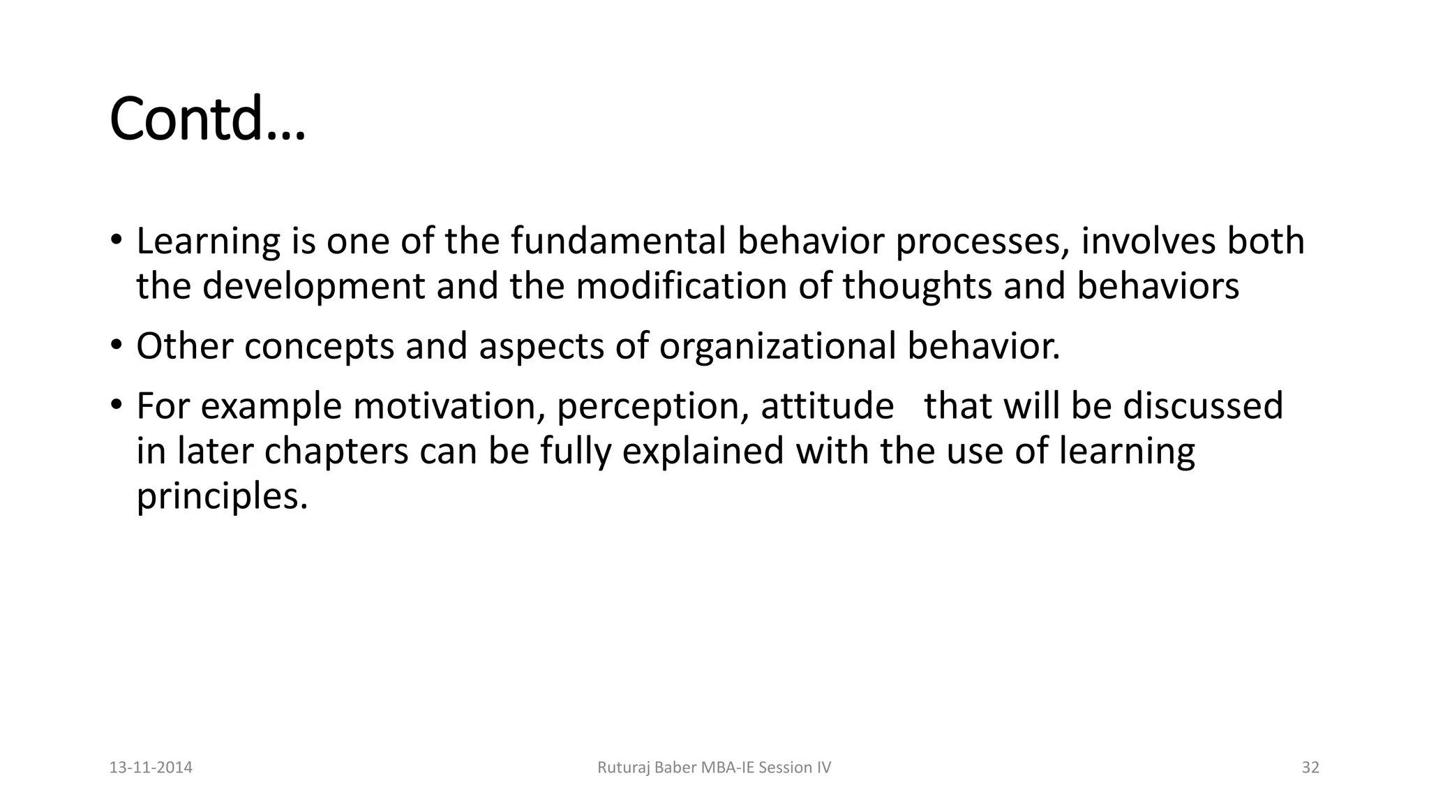 Contd…
• Learning is one of the fundamental behavior processes, involves both
the development and the modification of thoughts and behaviors
• Other concepts and aspects of organizational behavior.
• For example motivation, perception, attitude that will be discussed
in later chapters can be fully explained with the use of learning
principles.
13-11-2014 Ruturaj Baber MBA-IE Session IV 32
 