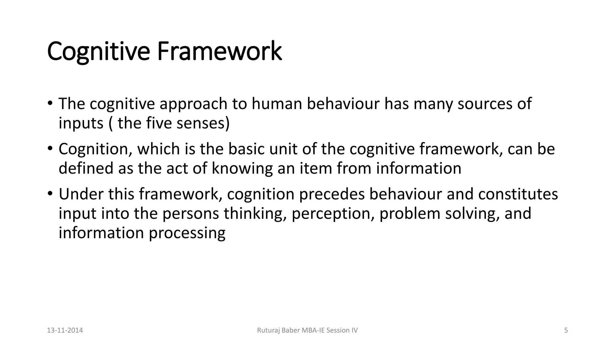 Cognitive Framework
• The cognitive approach to human behaviour has many sources of
inputs ( the five senses)
• Cognition, which is the basic unit of the cognitive framework, can be
defined as the act of knowing an item from information
• Under this framework, cognition precedes behaviour and constitutes
input into the persons thinking, perception, problem solving, and
information processing
13-11-2014 Ruturaj Baber MBA-IE Session IV 5
 