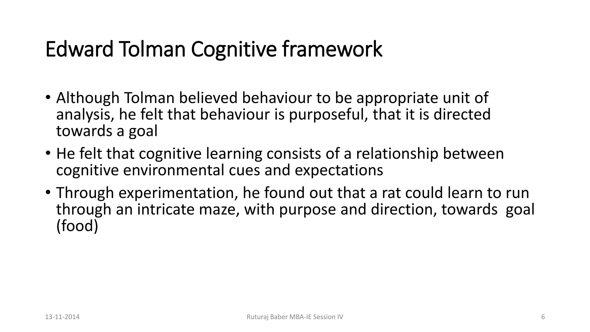 Edward Tolman Cognitive framework
• Although Tolman believed behaviour to be appropriate unit of
analysis, he felt that behaviour is purposeful, that it is directed
towards a goal
• He felt that cognitive learning consists of a relationship between
cognitive environmental cues and expectations
• Through experimentation, he found out that a rat could learn to run
through an intricate maze, with purpose and direction, towards goal
(food)
13-11-2014 Ruturaj Baber MBA-IE Session IV 6
 