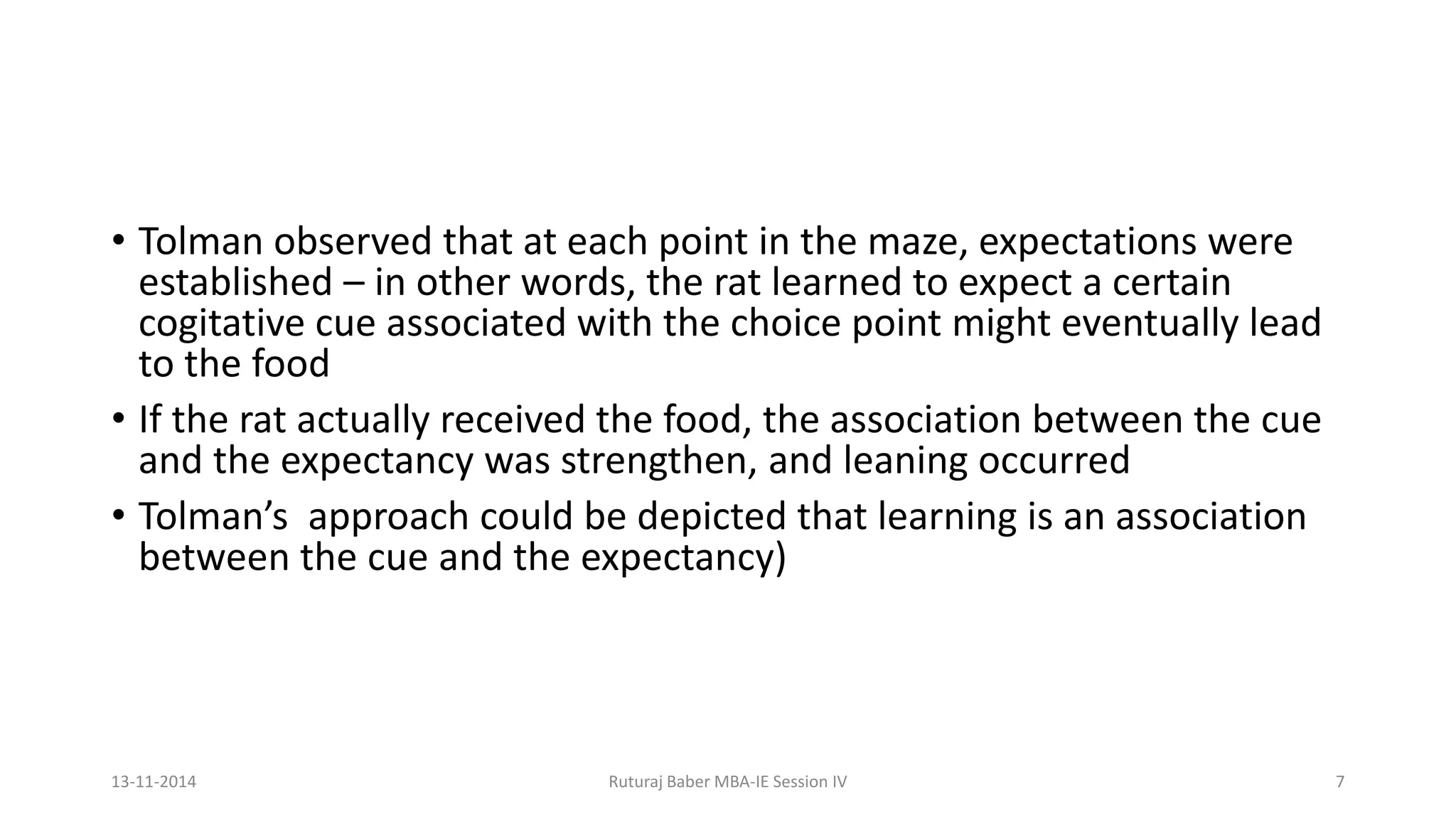 • Tolman observed that at each point in the maze, expectations were
established – in other words, the rat learned to expect a certain
cogitative cue associated with the choice point might eventually lead
to the food
• If the rat actually received the food, the association between the cue
and the expectancy was strengthen, and leaning occurred
• Tolman’s approach could be depicted that learning is an association
between the cue and the expectancy)
13-11-2014 Ruturaj Baber MBA-IE Session IV 7
 