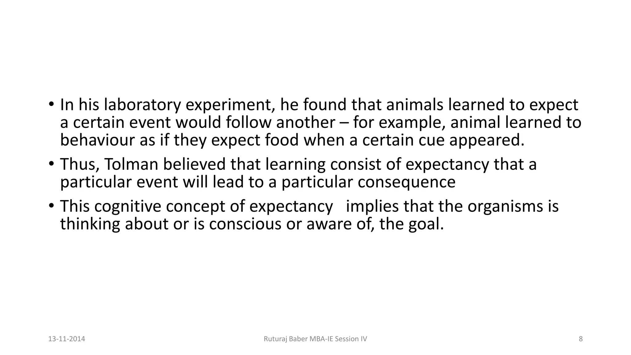 • In his laboratory experiment, he found that animals learned to expect
a certain event would follow another – for example, animal learned to
behaviour as if they expect food when a certain cue appeared.
• Thus, Tolman believed that learning consist of expectancy that a
particular event will lead to a particular consequence
• This cognitive concept of expectancy implies that the organisms is
thinking about or is conscious or aware of, the goal.
13-11-2014 Ruturaj Baber MBA-IE Session IV 8
 