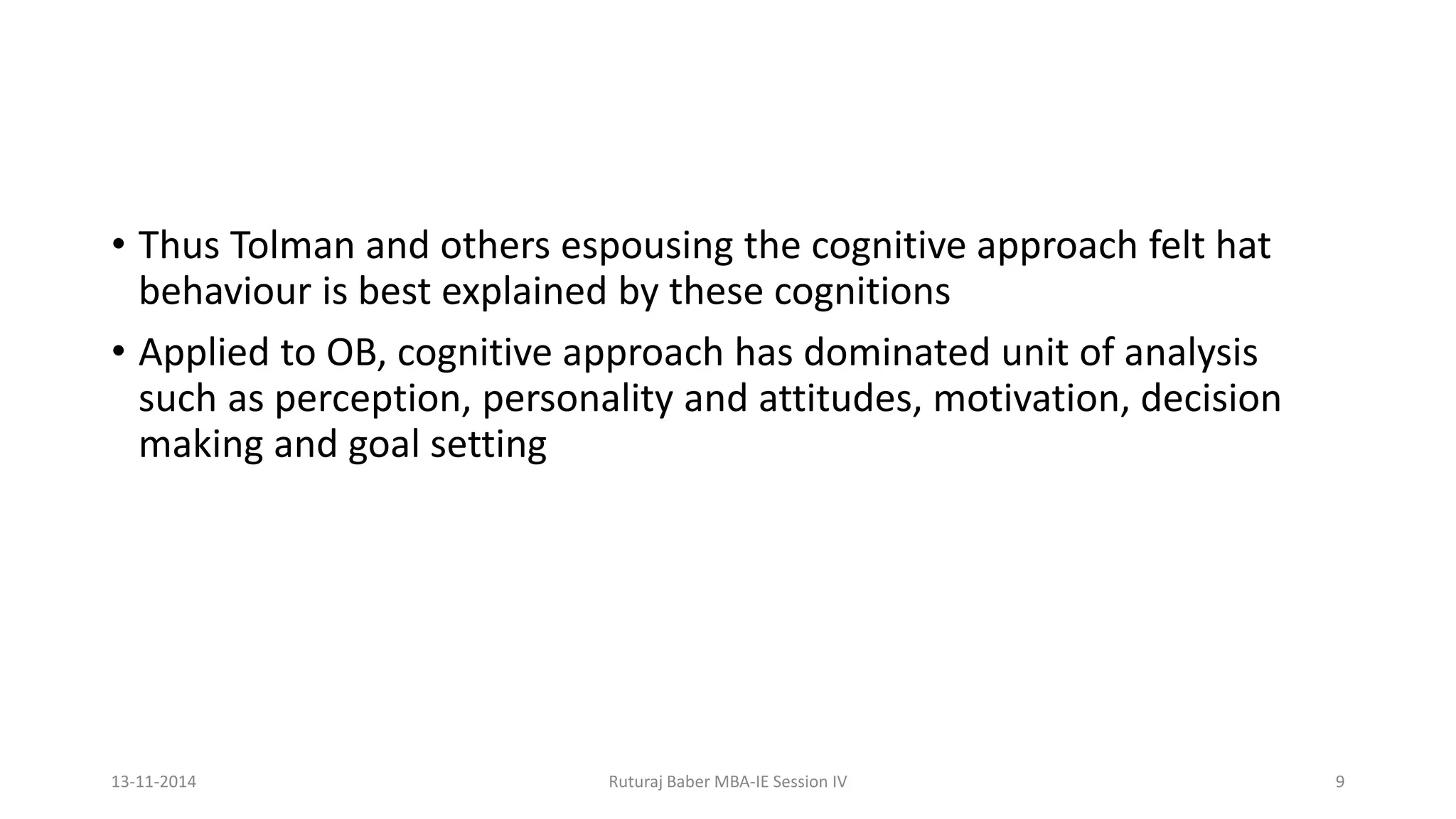 • Thus Tolman and others espousing the cognitive approach felt hat
behaviour is best explained by these cognitions
• Applied to OB, cognitive approach has dominated unit of analysis
such as perception, personality and attitudes, motivation, decision
making and goal setting
13-11-2014 Ruturaj Baber MBA-IE Session IV 9
 