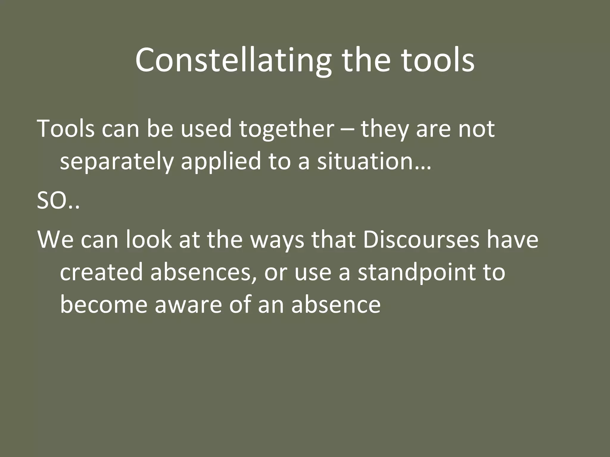 Constellating the tools Tools can be used together – they are not separately applied to a situation…  SO.. We can look at the ways that Discourses have created absences, or use a standpoint to become aware of an absence 