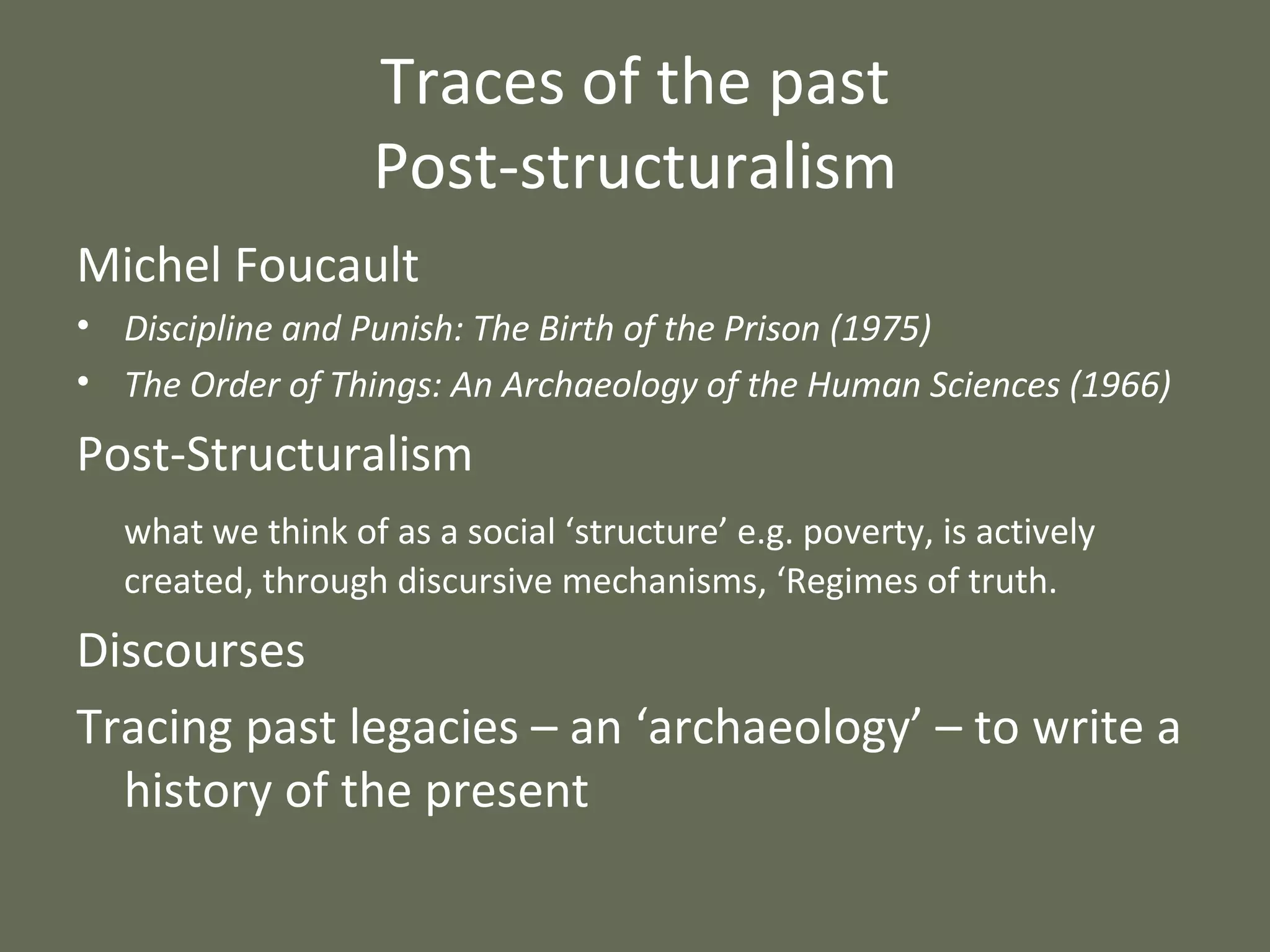 Traces of the past Post-structuralism Michel Foucault Discipline and Punish: The Birth of the Prison (1975) The Order of Things: An Archaeology of the Human Sciences (1966) Post-Structuralism what we think of as a social ‘structure’ e.g. poverty, is actively created, through discursive mechanisms, ‘Regimes of truth. Discourses Tracing past legacies – an ‘archaeology’ – to write a history of the present 