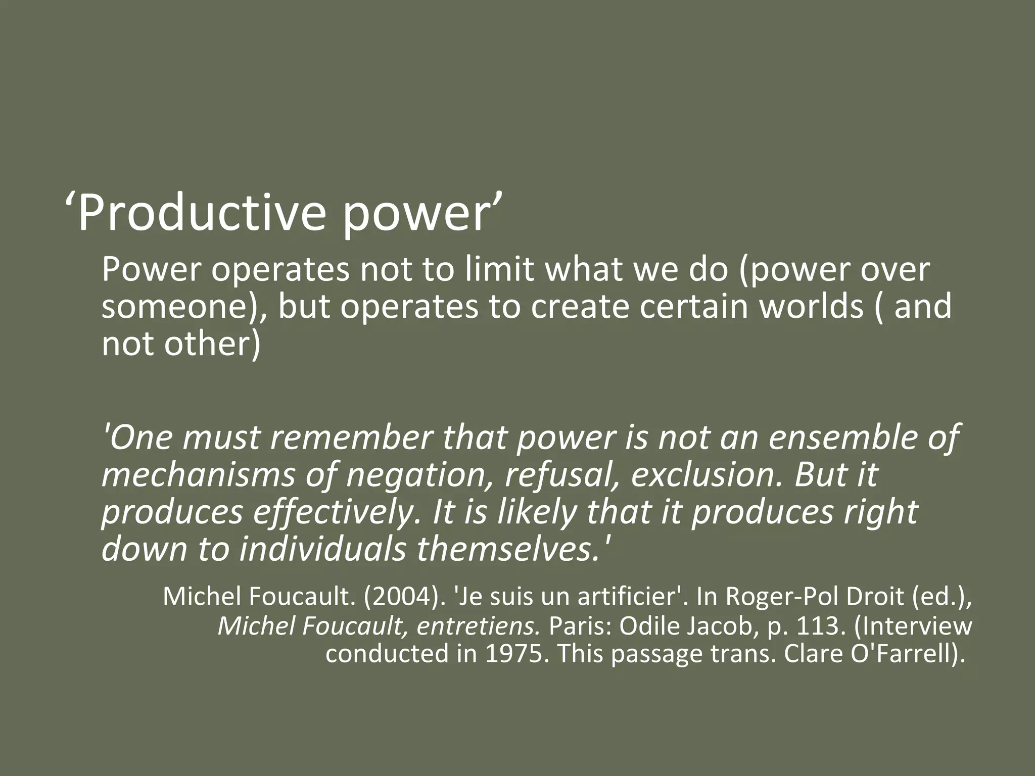 ‘ Productive power’  Power operates not to limit what we do (power over someone), but operates to create certain worlds ( and not other) 'One must remember that power is not an ensemble of mechanisms of negation, refusal, exclusion. But it produces effectively. It is likely that it produces right down to individuals themselves.'  Michel Foucault. (2004). 'Je suis un artificier'. In Roger-Pol Droit (ed.),  Michel Foucault, entretiens.  Paris: Odile Jacob, p. 113. (Interview conducted in 1975. This passage trans. Clare O'Farrell).  