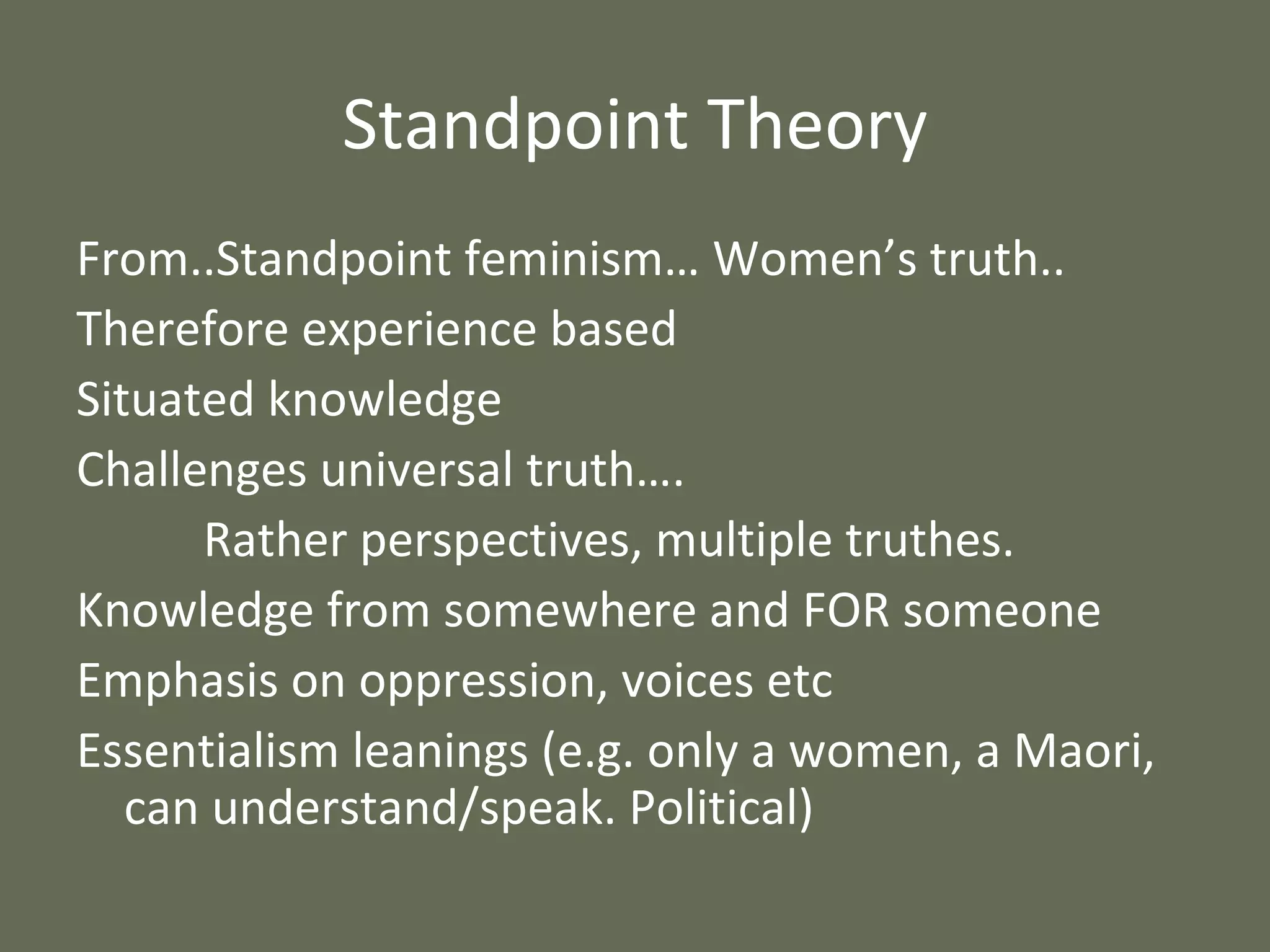 Standpoint Theory From..Standpoint feminism… Women’s truth.. Therefore experience based Situated knowledge Challenges universal truth…. Rather perspectives, multiple truthes. Knowledge from somewhere and FOR someone Emphasis on oppression, voices etc Essentialism leanings (e.g. only a women, a Maori, can understand/speak. Political) 