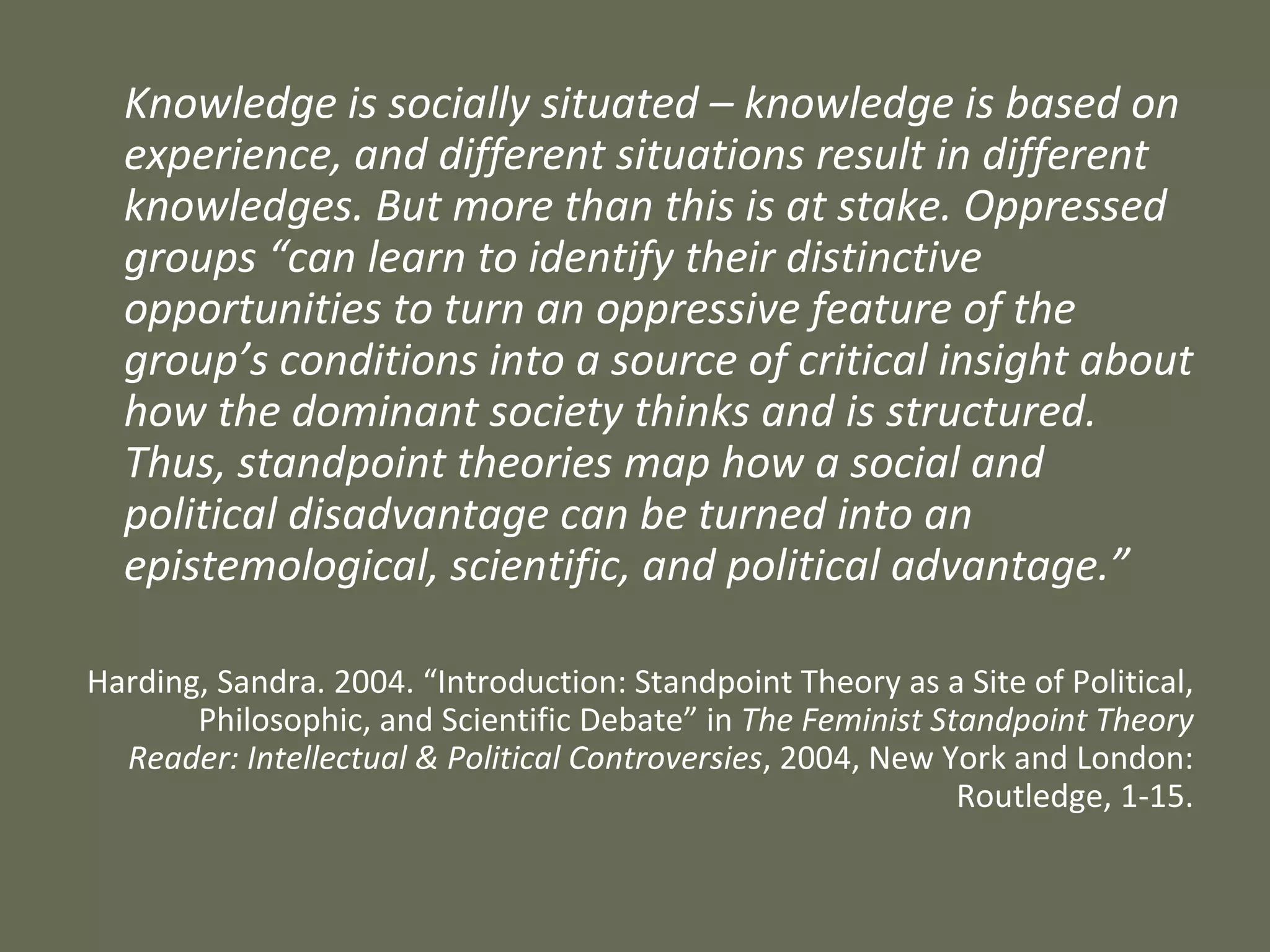 Knowledge is socially situated – knowledge is based on experience, and different situations result in different knowledges. But more than this is at stake. Oppressed groups “can learn to identify their distinctive opportunities to turn an oppressive feature of the group’s conditions into a source of critical insight about how the dominant society thinks and is structured. Thus, standpoint theories map how a social and political disadvantage can be turned into an epistemological, scientific, and political advantage.” Harding, Sandra. 2004. “Introduction: Standpoint Theory as a Site of Political, Philosophic, and Scientific Debate” in  The Feminist Standpoint Theory Reader: Intellectual & Political Controversies , 2004, New York and London: Routledge, 1-15. 