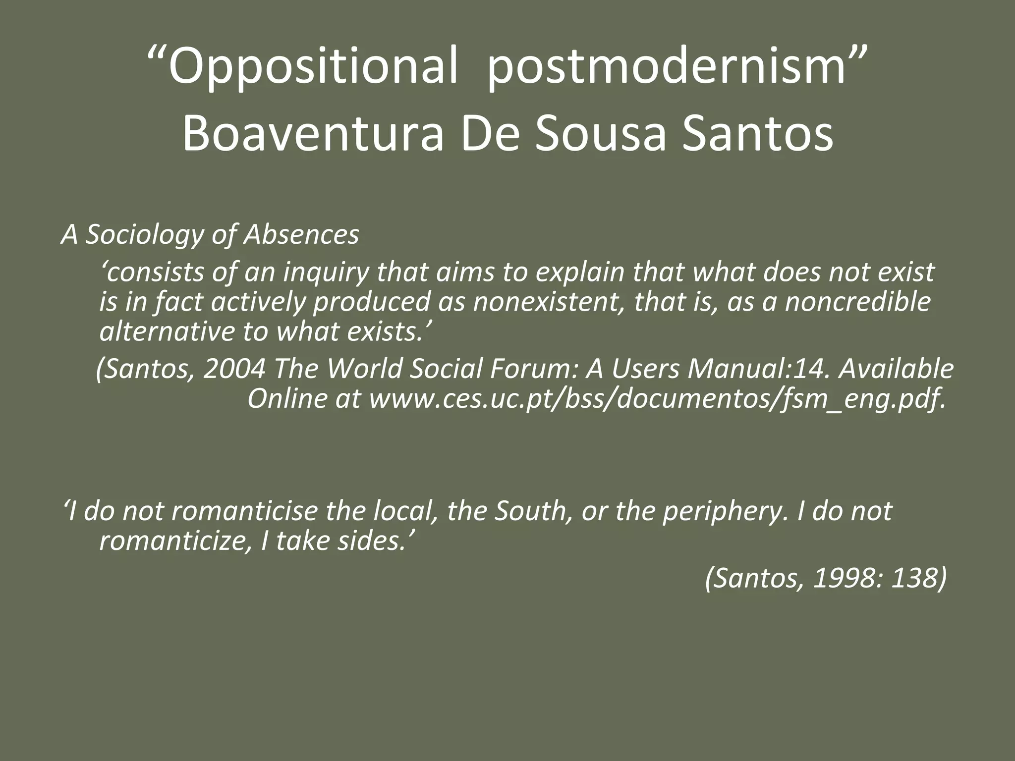 “ Oppositional  postmodernism” Boaventura De Sousa Santos A Sociology of Absences ‘ consists of an inquiry that aims to explain that what does not exist is in fact actively produced as nonexistent, that is, as a noncredible alternative to what exists.’  (Santos, 2004 The World Social Forum: A Users Manual:14. Available Online at www.ces.uc.pt/bss/documentos/fsm_eng.pdf.  ‘ I do not romanticise the local, the South, or the periphery. I do not romanticize, I take sides.’ (Santos, 1998: 138)  