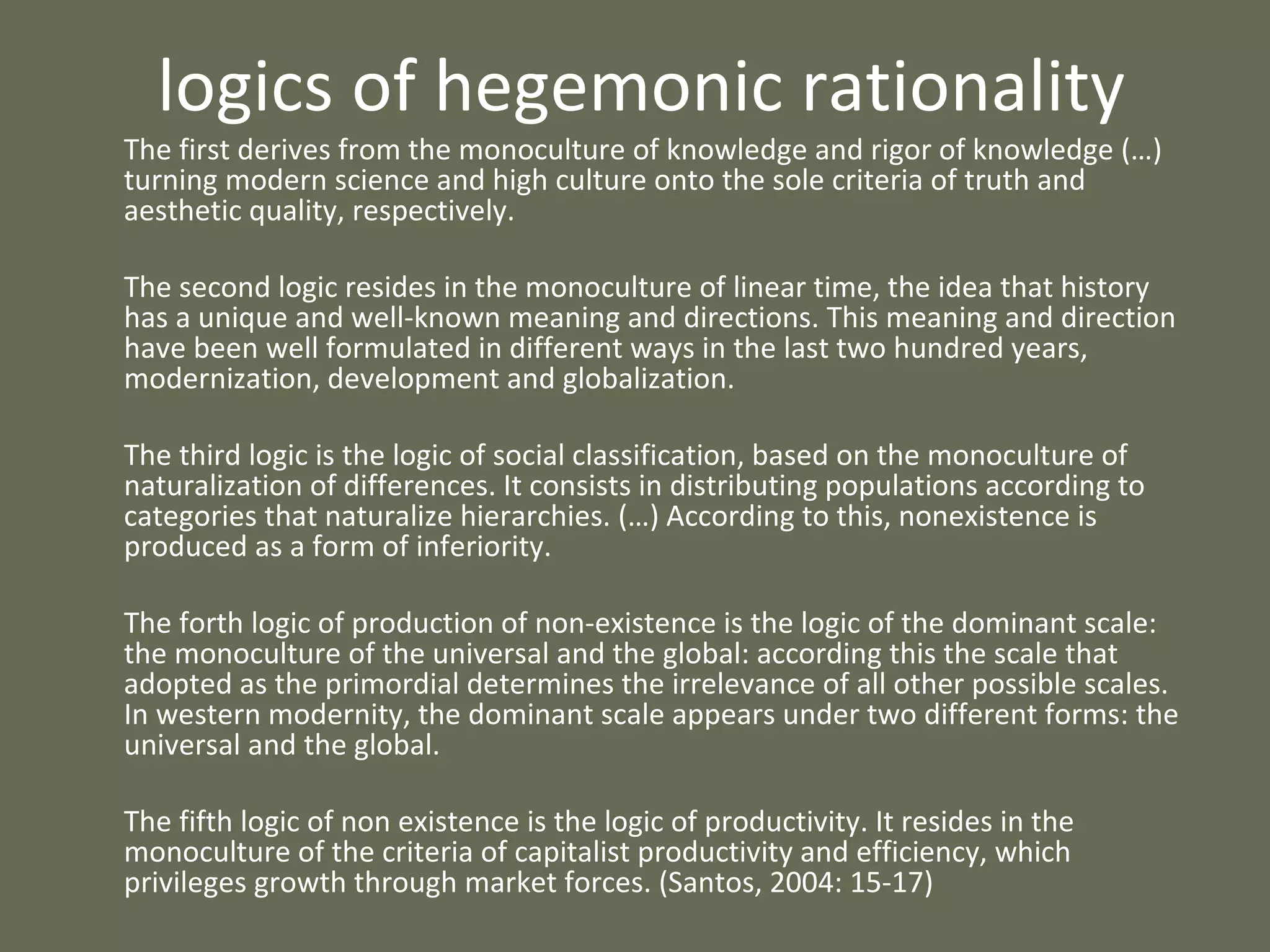 logics of hegemonic rationality The first derives from the monoculture of knowledge and rigor of knowledge (…) turning modern science and high culture onto the sole criteria of truth and aesthetic quality, respectively.  The second logic resides in the monoculture of linear time, the idea that history has a unique and well-known meaning and directions. This meaning and direction have been well formulated in different ways in the last two hundred years, modernization, development and globalization.  The third logic is the logic of social classification, based on the monoculture of naturalization of differences. It consists in distributing populations according to categories that naturalize hierarchies. (…) According to this, nonexistence is produced as a form of inferiority.  The forth logic of production of non-existence is the logic of the dominant scale: the monoculture of the universal and the global: according this the scale that adopted as the primordial determines the irrelevance of all other possible scales. In western modernity, the dominant scale appears under two different forms: the universal and the global. The fifth logic of non existence is the logic of productivity. It resides in the monoculture of the criteria of capitalist productivity and efficiency, which privileges growth through market forces. (Santos, 2004: 15-17)  