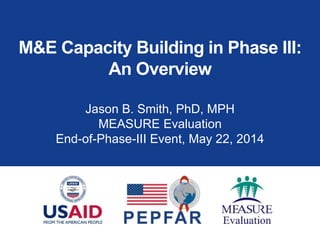 M&E Capacity Building in Phase III:
An Overview
Jason B. Smith, PhD, MPH
MEASURE Evaluation
End-of-Phase-III Event, May 22, 2014
 