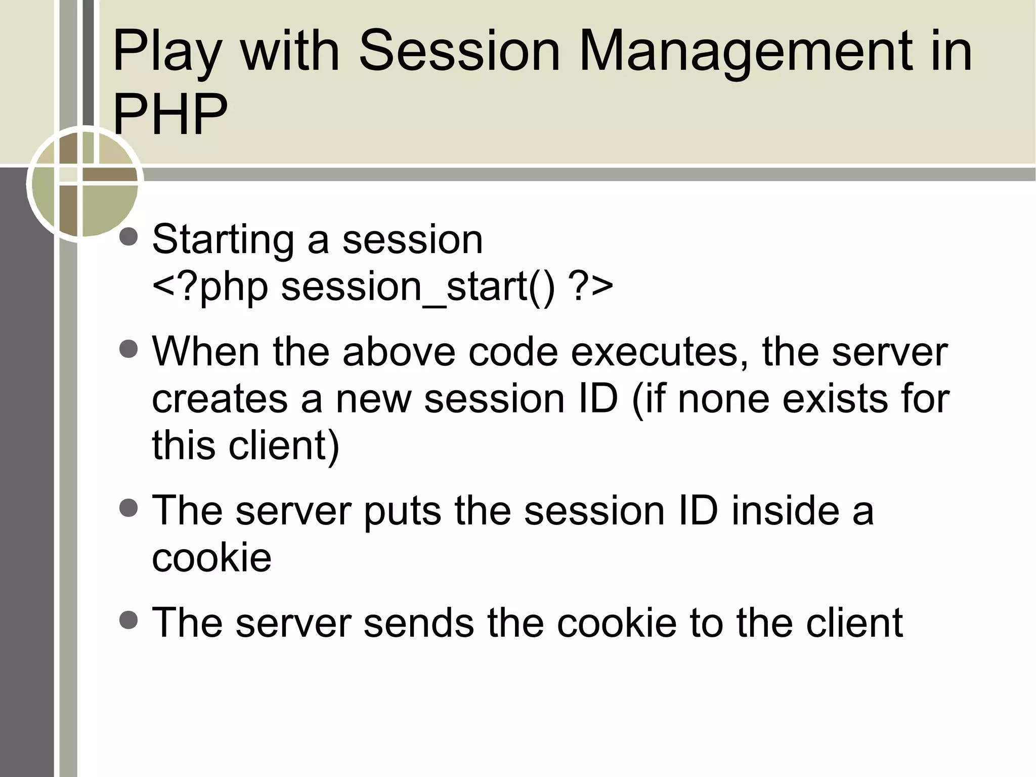 Play with Session Management in PHP Starting a session <?php session_start() ?> When the above code executes, the server creates a new session ID (if none exists for this client) The server puts the session ID inside a cookie The server sends the cookie to the client 