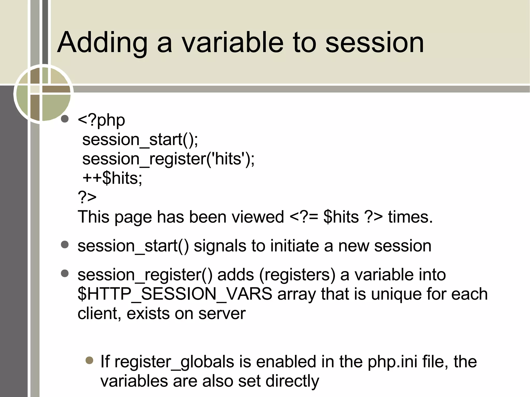 Adding a variable to session <?php  session_start();  session_register('hits');  ++$hits; ?> This page has been viewed <?= $hits ?> times. session_start() signals to initiate a new session session_register() adds (registers) a variable into $HTTP_SESSION_VARS array that is unique for each client, exists on server If register_globals is enabled in the php.ini file, the variables are also set directly 