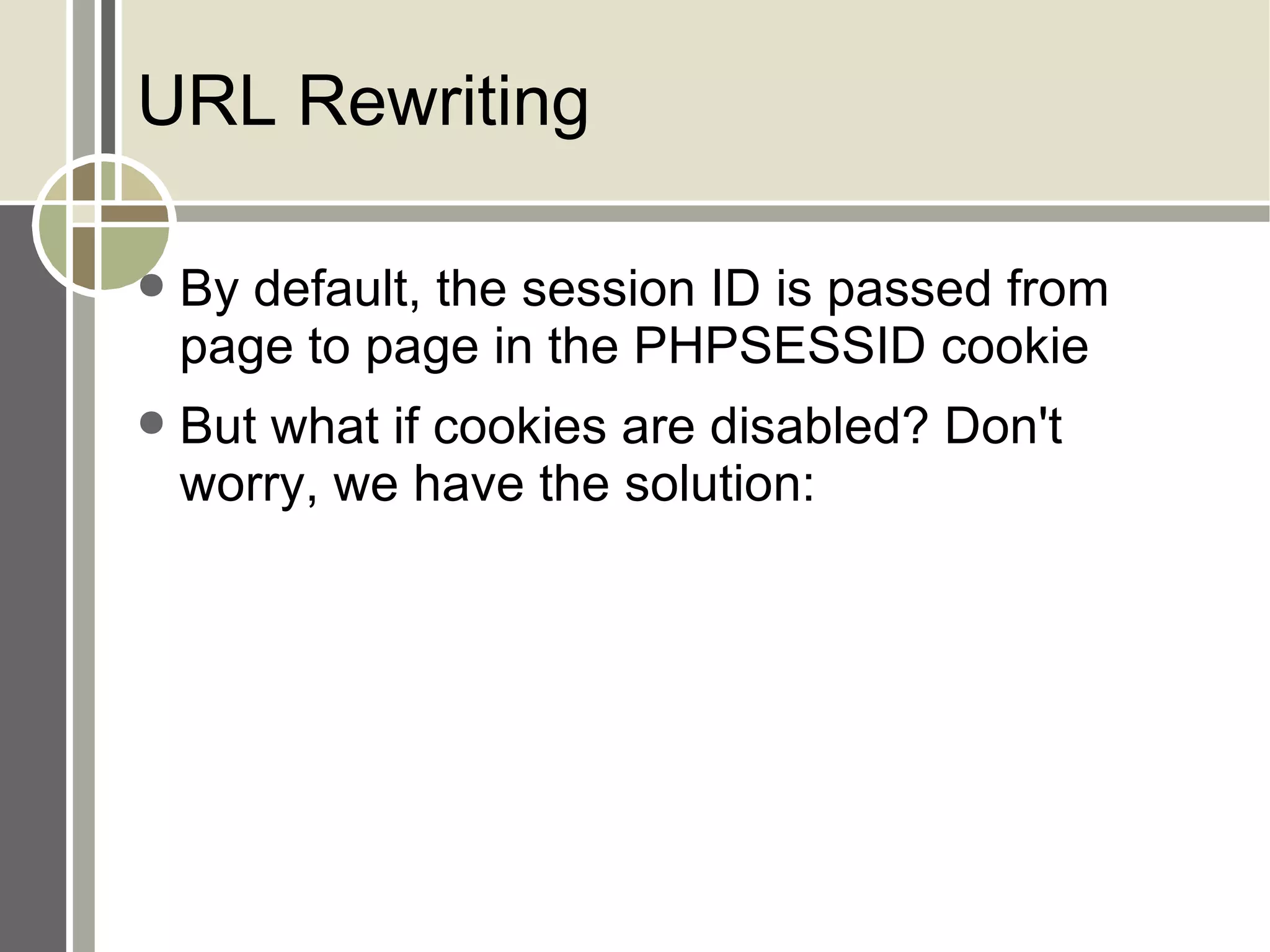 URL Rewriting By default, the session ID is passed from page to page in the PHPSESSID cookie But what if cookies are disabled? Don't worry, we have the solution: 